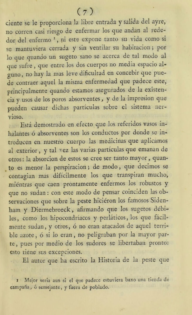dente se le proporciona la libre entrada y salida del ayre, no corren casi riesgo de enfermar los que andan al rede- dor del enfermo *, ni este expone tanto su vida como si se mantuviera cerrada y sin ventilar su habitación ; por lo que quando un sugeto sano se acerca de tal modo al que sufre , que entre los dos cuerpos no media espacio al- guno, no hay la mas leve dificultad en concebir que pue- de contraer aquel la misma enfermedad que padece este, principalmente quando estamos asegurados de la existen- cia y usos de los poros absorventes, y de la Impresión que pueden causar dichas partículas sobre el sistema ner- vioso. Está demostrado en efecto que los referidos vasos in- halantes ó absorventes son los conductos por donde se in- troducen en nuestro cuerpo las medicinas que aplicamos al exterior, y tal vez las varias partículas que emanan de otros: la absorción de estos se cree ser tanto mayor, quan- ^ to es menor la perspiracion; de modo, que decimos se contagian mas difícilmente los que transpiran mucho, míéntras que caen prontamente enfermos los robustos y que no sudan: con este modo de pensar coinciden las ob- servaciones que sobre la peste hicieron los famosos Slden- ham y DIermebroeck, afirmando que los sugetos débi- les, como los hipocondríacos y perláticos, los que fácil- mente sudan, y otros, ó no eran atacados de aquel terri- ble azote, ó si lo eran, no peligraban por la mayor par- te, pues por medio de los sudores se libertaban pronto: esto tiene sus excepciones. El autor que ha escrito la Historia de la peste que 1 Mejor seria aun si el que padece estuviera baxo una tienda de campaña, ó semejante, y fuera de poblado.