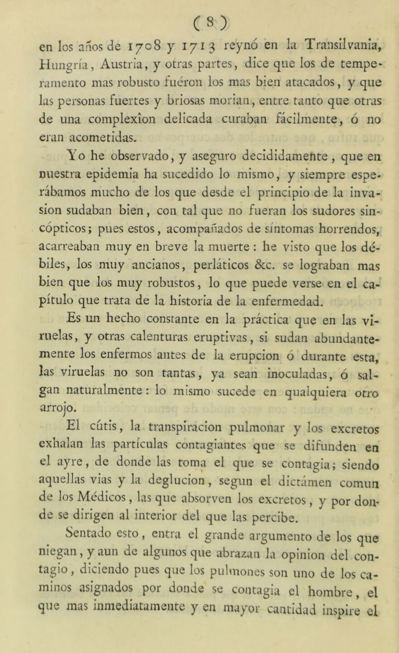 en los aííos de 1708 y 1713 reynó en la Transílvania', Hungría, Austria, y otras partes, dice que los de tempe- ramento mas robusto fueron los mas bien atacados, y que las personas fuertes y briosas morían, entre tanto que otras de una complexión delicada curaban fácilmente, ó no eran acometidas. Yo he observado, y aseguro decididamente, que en nuestra epidemia ha sucedido lo mismo, y siempre espe- rábamos mucho de los que desde el principio de la inva- sión sudaban bien, con tal que no fueran los sudores sin- cópticos; pues estos, acompañados de síntomas horrendos, acarreaban muy en breve la muerte : he visto que los dé- biles, los muy ancianos, perláticos &c. se lograban mas bien que los muy robustos, lo que puede verse* en el ca- pítulo que trata de la historia de la enfermedad. Es un hecho constante en la práctica que en las vi- ruelas, y otras calenturas eruptivas, si sudan abundante- mente los enfermos antes de la erupción ó durante esta, las viruelas no son tantas, ya sean inoculadas, ó sal- gan naturalmente: lo mismo sucede en qualquiera otro arrojo. El cutis, la transpiración pulmonar y los excretes exhalan las partículas contagiantes que se difunden en el ayre, de donde las toma el que se contagia; siendo aquellas vias y la deglución, según el dictámen común de los Médicos, las que absorven los excretes, y por don- de se dirigen al interior del que las percibe. Sentado esto, entra el grande argumento de los que niegan, y aun de algunos que abrazan la opinión del con- tagío, diciendo pues que los pulmones son uno de los ca- minos asignados por donde se contagia el hombre, el que mas inmediatamente y en mayor cantidad inspire el