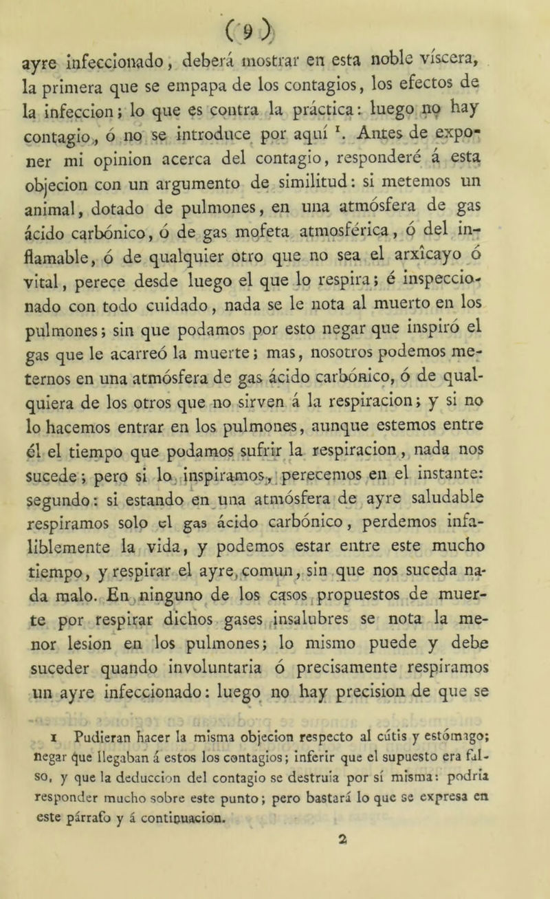 ayre infeccionado, deberá mostrar en esta noble viscera, la primera que se empapa de los contagios, los efectos de la infección; lo que es contra la práctica; luego no hay contagio , ó no se introduce por aquí h Antes de expo- ner mi opinión acerca del contagio, responderé á esta objeción con un argumento de similitud: si metemos un animal, dotado de pulmones, en una atmósfera de gas ácido carbónico, ó de gas mofeta atmosférica, ó del in- flamable, ó de qualquier otro que no sea el arxicayo o vital, perece desde luego el que lo respira; e inspeccio- nado con todo cuidado, nada se le nota al muerto en los pulmones; sin que podamos por esto negar que inspiró el gas que le acarreó la muerte; mas, nosotros podemos me- ternos en una atmósfera de gas ácido carbónico, ó de qual- quiera de los otros que no sirven á la respiración; y si no lo hacemos entrar en los pulmones, aunque estemos entre él el tiempo que podamos sufrú: la respiración, nada nos sucede; pero si lojánspiramos.,^perecemos en el instante: segundo: si estando en una atmósfera de ayre saludable respiramos solo el gas ácido carbónico, perdemos infa- liblemente la vida, y podemos estar entre este mucho tiempo, y respirar el ayre,comun, sin ,que nos suceda na- da malo. Enjninguno de los casos,propuestos de muer- te por respirar dichos gases insalubres se nota la me- nor lesión en los pulmones; lo mismo puede y debe suceder quando involuntaria ó precisamente respiramos un ayre infeccionado: luego no hay precisión de que se I Pudieran hacer la misma objeción respecto al cutis y estómago; negar que llegaban á estos los contagios; inferir que el supuesto era fal- so, y que la deducción del contagio se destruía por sí misma: podría responder mucho sobre este punto; pero bastará lo que se expresa en este párrafo y á contlouacion. 2