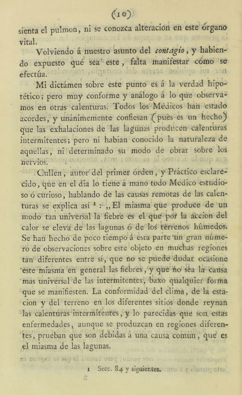 sienta el pulmón, ni se conozca alteración en este órgano vital. Volviendo á nuestro asunto del contagio, y habien- do expuesto qué sea' este , falta manifestar cómo se efectúa. ’ Mi dictamen sobre este punto es á la verdad hipo- tético ; pero muy conforme y análogo á lo que observa- mos en otras calenturas. Todos los' Médicos han estado acordes, y unánimemente confiesan .^pu'es es un hecho) que las exhalaciones de' las lagunas producen calenturas intermitentes; pero ni habian conocido la naturaleza de aquellas, ni determinado su modo de obrar sobre los nervios. . ' Culfen, autor del primer orden, y Práctico esclare- cido, que en el dia lo tiene á mano todo Medico estudio- so ó curioso, hablando de las causas remotas de las calen- turas se explica así * :“,,E1 miasma que produce de un modo tan universal la fiebre es el que pót la acción del calor se' eleva de las lagunas ó* de lo¿ terrenos húmedos. Se han hecho de poco tiempo á ésra parte'un gran núme- ro de observaciones sobre este objeto en muchas regiones tan diferentes entre sí, que no se puede'dudar ocasione *este miasma en general las fiebres ,^y que'áo'séa la causa *mas universal de las intermitentes', baxo qiialquier forma que se manifiesten. La conformidad del clima, de la esta- ción y del terreno en los diferentes sitios donde reynan las calenturas intermitentes, y lo parecidas que soa estas enfermedades, aunque se produzcan en regiones diferen- tes, prueban que son debidas á una causa común, que' es el miasma de las lagunas. I Sccc. 84 y siguientes. ...