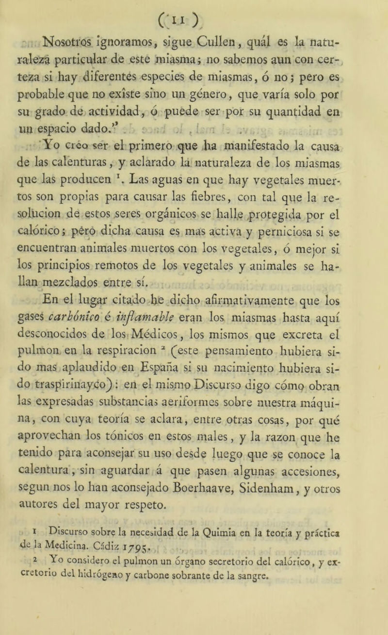 raleza particular de este miasma; no sabemos aun con cer- teza si hay diferentes especies de miasmas, ó no j pero es probable que no existe sino un género, que varía solo por su grado de actividad, ó puede ser por su quantidad en un espacio dado.’* . , , í ; . . Yo Creo ser el primero que ha manifestado la causa de las calenturas, y aclarado la naturaleza de los miasmas que las producen \ Las aguas en que hay vegetales muer- tos son propias para causar las fiebres, con tal que la re- solución de estos .seres orgánicos se halle protegida por el calórico; pero dicha causa es mas activa y perniciosa si se encuentran animales muertos con los vegetales, ó mejor si los principios remotos de los vegetales y animales se ha- llan mezclados entre sí. En el lugar citado he dicho afirmativamente que los gases carbónico é injlamahle eran los miasmas hasta aquí desconocidos de losfMédicos, los mismos que excreta el pulmón, en la respiración (^este pensamiento hubiera si- do mas aplaudido en España si su nacimiento hubiera si- do traspirinayco): en el mismo Discurso digo cómo obran las expresadas substancias aeriformes sobre nuestra máqui- na , con cuya teoría se aclara, entre otras cosas, por qué aprovechan los tónicos en estos males, y la razón que he tenido para aconsejar su uso desde luego que se conoce la calentura, sin aguardar á que pasen algunas accesiones, según nos lo han aconsejado Boerhaave, Sidenham, y otros autores del mayor respeto. 1 Discurso sobre la necesidad de la Quimia en la teoría y práctica de la Medicina. Cádiz 1795. 2 Yo considero el pulmón un órgano secretorio del calórico, y ex- cretorio del hidrógeno y carbone sobrante de la sangre.