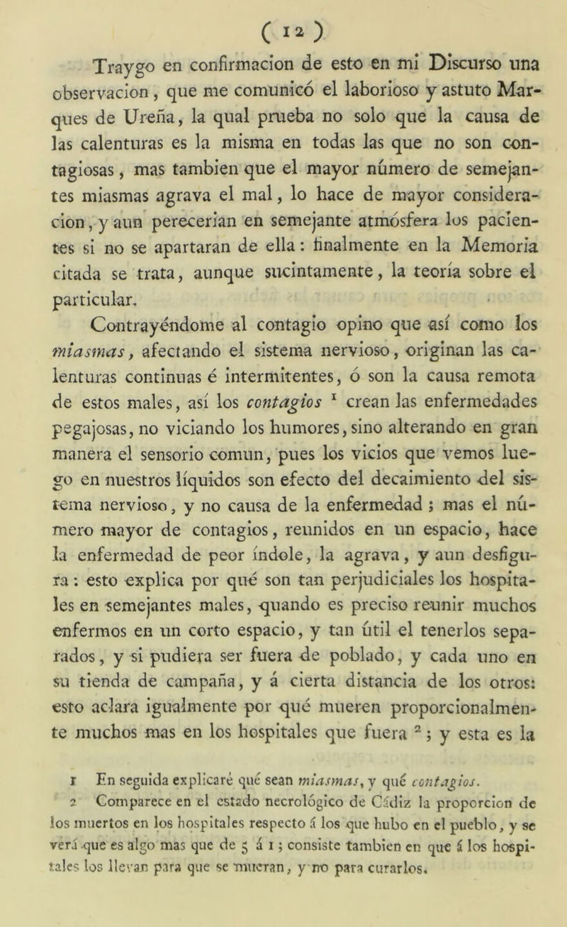 Traygo en confirmación de esto en mi Discurso una observación , que me comunicó el laborioso y astuto Mar- ques de Ureña, la qual prueba no solo que la causa de las calenturas es la misma en todas las que no son con- tagiosas , mas también que el mayor número de semejan- tes miasmas agrava el mal, lo hace de mayor considera- ción , y aun perecerían en semejante atmósfera los pacien- tes si no se apartaran de ella: finalmente en la Memoria citada se trata, aunque sucintamente, la teoría sobre el particular, Contrayendome al contagio opino que así como ios miasmas, afectando el sistema nervioso, originan las ca- lenturas continuase intermitentes, ó son la causa remota de estos males, así los contagios * crean las enfermedades pegajosas, no viciando los humores, sino alterando en gran manera el sensorio común, pues los vicios que vemos lue- go en nuestros líquidos son efecto del decaimiento del sis- tc;ma nervioso, y no causa de la enfermedad ; mas el nú- mero mayor de contagios, reunidos en un espacio, hace la enfermedad de peor índole, la agrava, y aun desfigu- ra : esto explica por qué son tan perjudiciales los hospita- les en semejantes males, quando es preciso reunir muchos enfermos en un corto espacio, y tan útil el tenerlos sepa- rados, y si pudiera ser fuera de poblado, y cada uno en su tienda de campaña, y á cierta distancia de los otros: esto aclara igualmente por qué mueren proporcionalmen- te muchos mas en los hospitales que fuera “ j y esta es la 1 En seguida explicaré qué sean miasmas, y qué contagios. 2 Comparece en el estado necrológico de Cádiz la proporción de los muertos en los hospitales respecto á los que hubo en el pueblo, y se veri que es algo mas que de 5 á i; consiste también en que i los hospi- tales los llevan para que se mitcran, y rro para curarlos.