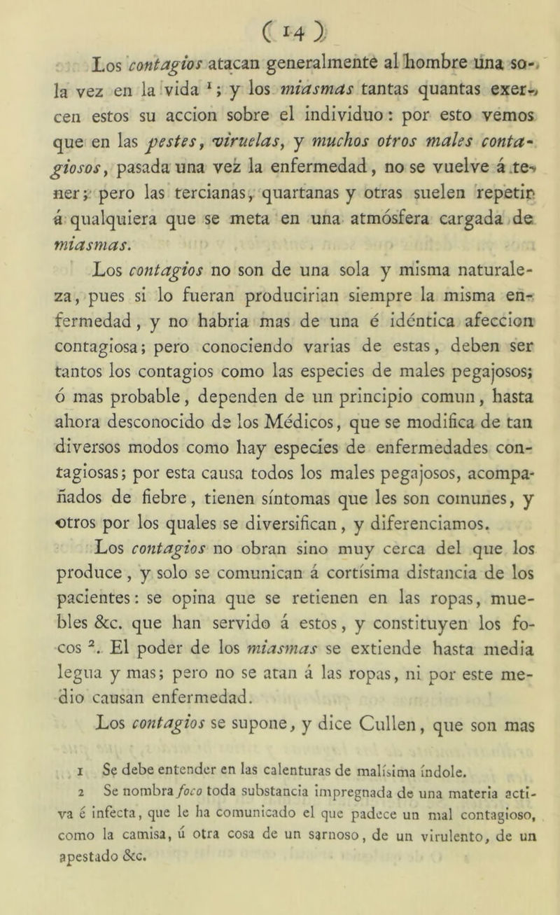 C14 } Los 'contagios atacan generalmente al liombre una so-* la vez en la .'vida *; y los miasmas tantas quantas exer-* cen estos su acción sobre el individuo: por esto vemos que en las pestes, •viruelas^ y muchos otros males conta- giosoSf pasada una vez la enfermedad, no se vuelve á.te- ner ;■ pero las tercianas, ^quartanas y otras suelen repetir á qualquiera que se meta en una atmósfera cargada >de miasmas. Los contagios no son de una sola y misma naturale- za, pues si lo fueran producirían siempre la misma enr. fermedad, y no habría mas de una é idéntica afección contagiosa; pero conociendo varias de estas, deben ser tantos los contagios como las especies de males pegajosos; ó mas probable, dependen de un principio común, hasta ahora desconocido de los Médicos, que se modifica de tan diversos modos como hay especies de enfermedades con- tagiosas; por esta causa todos los males pegajosos, acompa- ñados de fiebre, tienen síntomas que les son comunes, y otros por los quales se diversifican, y diferenciamos. Los contagios no obran sino muy cerca del que los produce, y solo se comunican á cortísima distancia de los pacientes: se opina que se retienen en las ropas, mue- bles &c. que han servido á estos, y constituyen los fo- cos El poder de los miasmas se extiende hasta media legua y mas; pero no se atan á las ropas, ni por este me- dio causan enfermedad. Los contagios se supone, y dice Cullen, que son mas 1 Se debe entender en las calenturas de malísima índole. 2 Se nombra/o<ro toda substancia Impregnada de una materia acti- va é infecta, que le ha comunicado el que padece un mal contagioso, como la camisa, ú otra cosa de un sarnoso, de un virulento, de un apestado &c.