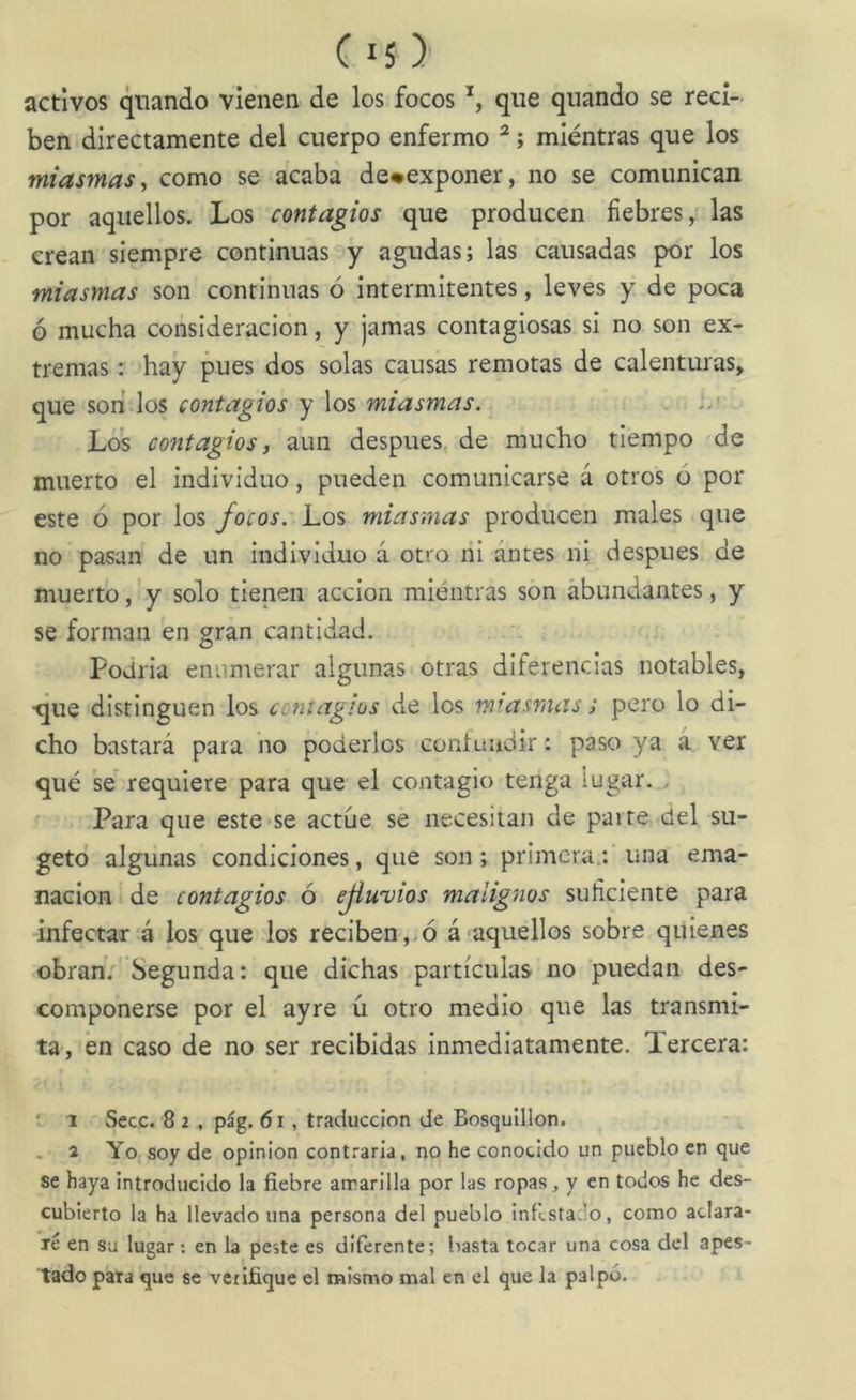 activos qiiando vienen de los focos que quando se reci- ben directamente del cuerpo enfermo ^; miéntras que los miasmas^ como se acaba de*exponer, no se comunican por aquellos. Los contagios que producen fiebres / las crean siempre continuas y agudas; las causadas por los miasmas son continuas ó intermitentes, leves y de poca ó mucha consideración, y jamas contagiosas si no son ex- tremas : hay pues dos solas causas remotas de calenturas, que sori los contagios y los miasmas. . Los contagios i aun después, de mucho tiempo 'de muerto el individuo, pueden comunicarse á otros ó por este ó por los focos. Los miasmas producen males que no pasan de un individuo á otro ni antes ni después de muerto, y solo tienen acción miéntras son abundantes, y se forman en gran cantidad. Podría enumerar algunas otras diferencias notables, •que distinguen los contagios de los miasmas; pero lo di- cho bastará para no poderlos contundir: paso ya a ver qué se requiere para que el contagio tenga lugar. , ' Para que este-se actué se necesitan de parte del su- getd algunas condiciones, que son; primera.: una ema- nación de contagios ó ejiuvios malignos suficiente para infectar'á los que los reciben, ó á aquellos sobre quienes obran. Segunda: que dichas partículas no puedan des- componerse por el ayre íi otro medio que las transmi- ta, én caso de no ser recibidas inmediatamente. Tercera: ’ 1 Secc. 8 2 , pág. 6i, traducción de Bosquillon. . 2 Yo soy de opinión contraria, no he conocido un pueblo en que se haya Introducido la fiebre atrarllla por las ropas, y en todos he des- cubierto la ha llevado una persona del pueblo Intlstado, como aclara- ré en su lugar; en la peste es diferente; basta tocar una cosa del apes- tado para que se verifique el mismo mal en el que la palpó.