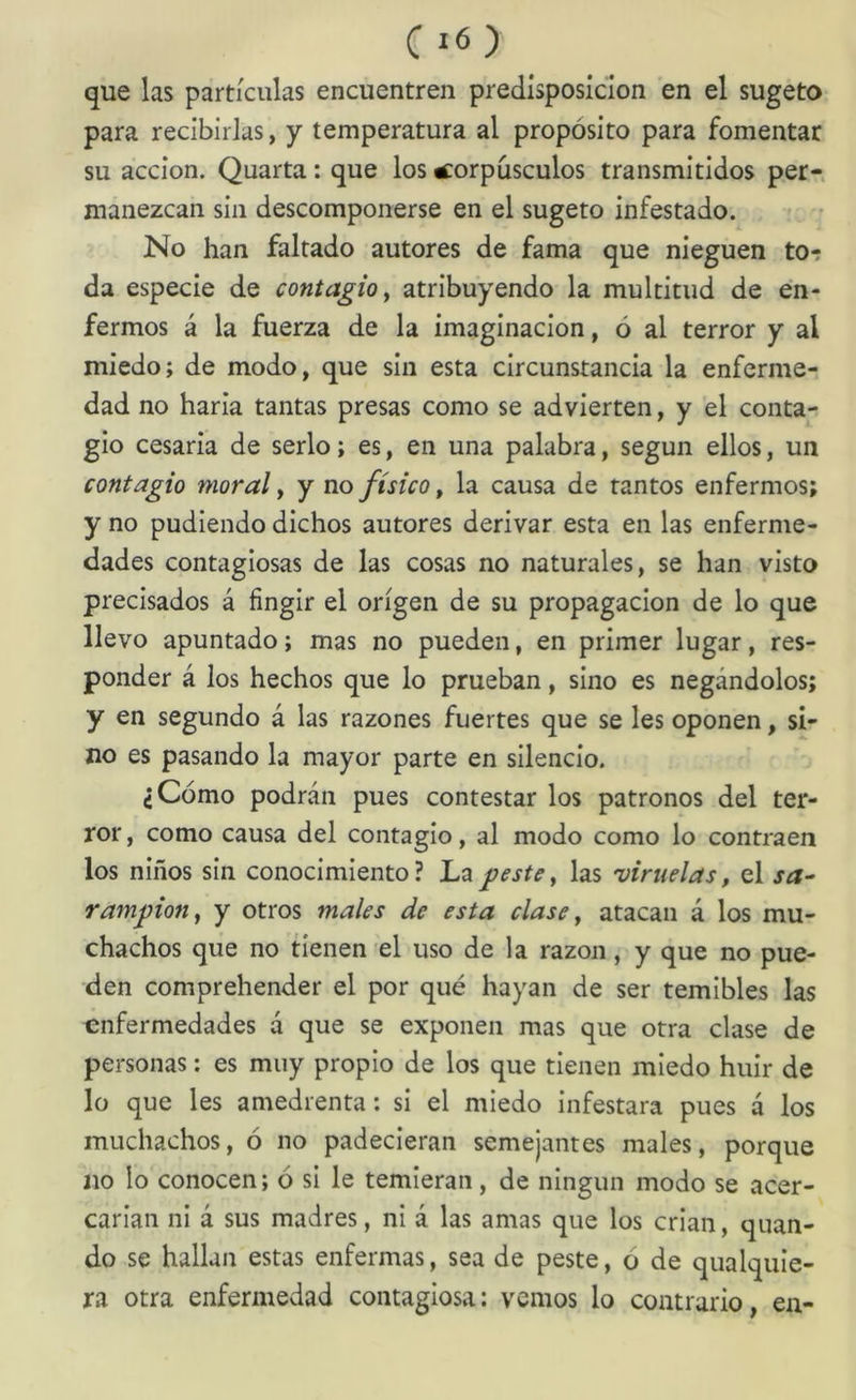 C que las partículas encuentren predisposición en el sugeto para recibirlas, y temperatura al propósito para fomentar su acción. Quarta: que los corpúsculos transmitidos per- manezcan sin descomponerse en el sugeto infestado. No han faltado autores de fama que nieguen tor da especie de contagio y atribuyendo la multitud de en- fermos á la fuerza de la imaginación, ó al terror y al miedo; de modo, que sin esta circunstancia la enferme- dad no haría tantas presas como se advierten, y el conta- gio cesaría de serlo; es, en una palabra, según ellos, un contagio moral y y no físico y la causa de tantos enfermos; y no pudiendo dichos autores derivar esta en las enferme- dades contagiosas de las cosas no naturales, se han visto precisados á fingir el origen de su propagación de lo que llevo apuntado; mas no pueden, en primer lugar, res- ponder á los hechos que lo prueban, sino es negándolos; y en segundo á las razones fuertes que se les oponen, si- no es pasando la mayor parte en silencio. ¿Cómo podrán pues contestar los patronos del ter- ror , como causa del contagio, al modo como lo contraen los niños sin conocimiento? peste y las 'viruelas, el sa- rampión y y otros males de esta clase y atacan á los mu- chachos que no tienen el uso de la razón, y que no pue- den comprehender el por qué hayan de ser temibles las enfermedades á que se exponen mas que otra clase de personas; es muy propio de los que tienen miedo huir de lo que les amedrenta; si el miedo infestara pues á los muchachos, ó no padecieran semejantes males, porque no lo conocen; ó si le temieran, de ningún modo se acer- carian ni á sus madres, ni á las amas que los crian, quan- do se hallan estas enfermas, sea de peste, o de qualquie- ra otra enfermedad contagiosa: vemos lo contrario, en-