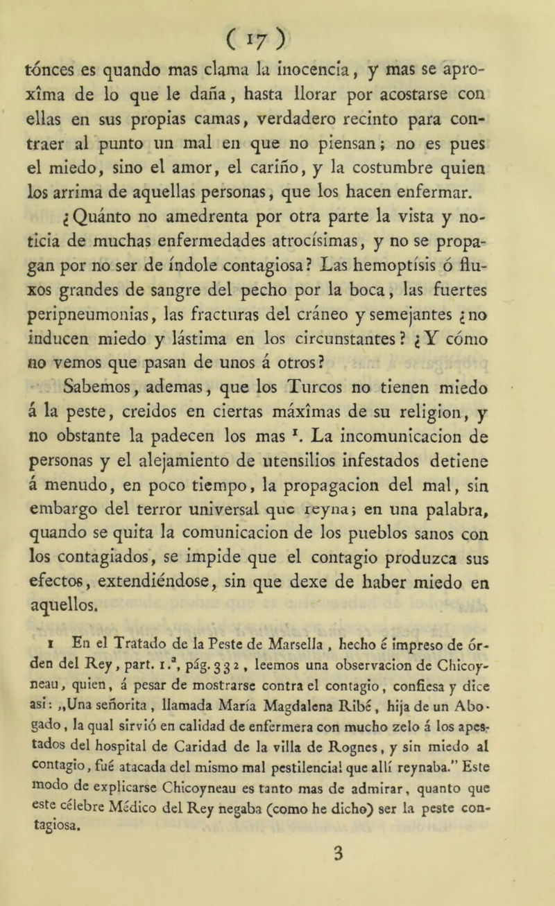 tónces es quando mas clama la inocencia, y mas se apro- xima de lo que le daña, hasta llorar por acostarse con ellas en sus propias camas, verdadero recinto para con- traer al punto un mal en que no piensan; no es pues el miedo, sino el amor, el cariño, y la costumbre quien los arrima de aquellas personas, que los hacen enfermar. ¿Quánto no amedrenta por otra parte la vista y no- ticia de muchas enfermedades atrocísimas, y no se propa- gan por no ser de índole contagiosa ? Las hemoptisis ó flu- xos grandes de sangre del pecho por la boca, las fuertes peripneumoiiias, las fracturas del cráneo y semejantes ¿no inducen miedo y lástima en los circunstantes ? ¿ Y cómo no vemos que pasan de unos á otros? Sabemos, ademas, que los Turcos no tienen miedo á la peste, creídos en ciertas máximas de su religión, y no obstante la padecen los mas La incomunicación de personas y el alejamiento de utensilios infestados detiene á menudo, en poco tiempo, la propagación del mal, sin embargo del terror universal que reyna; en una palabra, quando se quita la comunicación de los pueblos sanos con los contagiados, se impide que el contagio produzca sus efectos, extendiéndose, sin que dexe de haber miedo en aquellos. I En el Tratado de la Peste de Marsella , hecho e impreso de or- den del Rey, part. i.’, píg.332 , leemos una observación de Clilcoy- neau, quien, á pesar de mostrarse contra el contagio, confiesa y dice asi: „Una señorita , llamada María Magdalena Ribc, hija de un Abo- gado , la qual sirvió en calidad de enfermera con mucho zelo á los apes; tados del hospital de Caridad de la villa de Rognes, y sin miedo al contagio, fue atacada del mismo mal pestilencial que allí reynaba.” Este modo de explicarse Chicoyneau es tanto mas de admirar, quanto que este celebre Médico del Rey negaba (como he dicho) ser la peste con- tagiosa. 3
