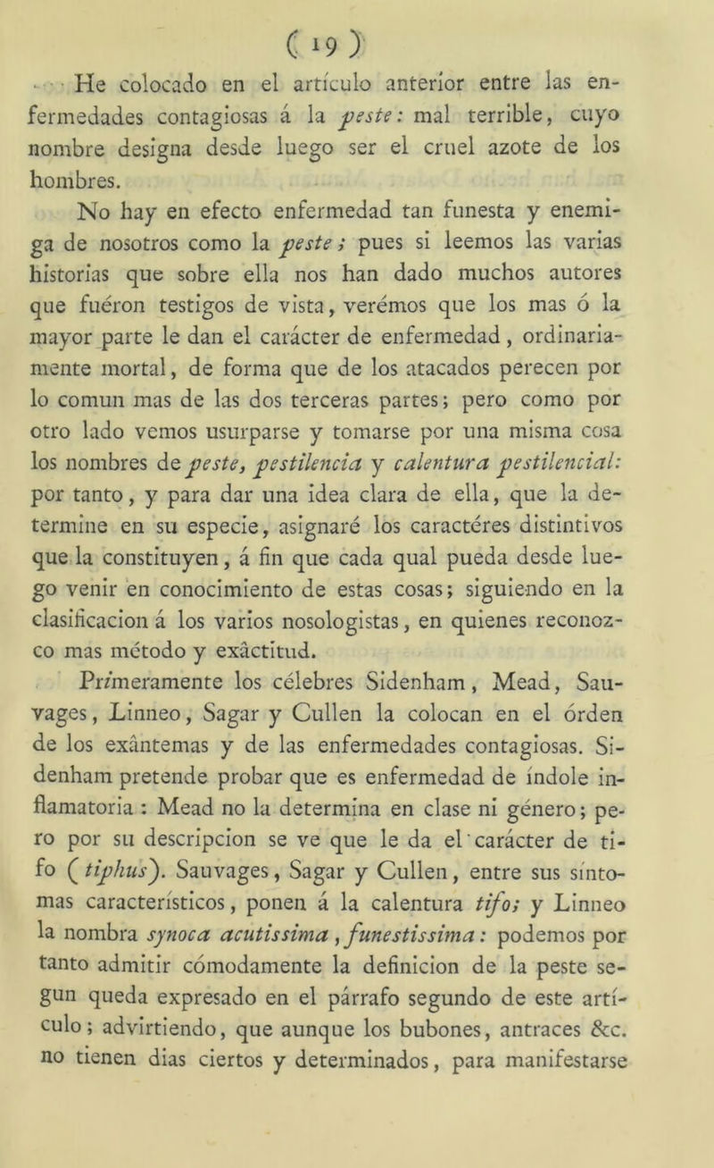 He colocado en el artículo anterior entre las en- fermedades contagiosas á la j)este: mal terrible, cuyo nombre designa desde luego ser el cruel azote de los hombres. No hay en efecto enfermedad tan funesta y enemi- ga de nosotros como la peste; pues si leemos las varias historias que sobre ella nos han dado muchos autores que fueron testigos de vista, veremos que los mas ó la mayor parte le dan el carácter de enfermedad, ordinaria- mente mortal, de forma que de los atacados perecen por lo común mas de las dos terceras partes; pero como por otro lado vemos usurparse y tomarse por una misma cosa los nombres de peste, pestilencia y calentura pestilencial: por tanto, y para dar una idea clara de ella, que la de- termine en su especie, asignaré los caracteres distintivos queda constituyen, á fin que cada qual pueda desde lue- go venir en conocimiento de estas cosas; siguiendo en la clasificación á los varios nosologistas, en quienes reconoz- co mas método y exactitud. Pr/meramente los célebres Sidenham, Mead, Saii- vages, Linneo, Sagar y Cullen la colocan en el orden de los exantemas y de las enfermedades contagiosas. Si- denham pretende probar que es enfermedad de índole in- flamatoria : Mead no la determina en clase ni género; pe- ro por su descripción se ve que le da el carácter de ti- fo tiphu’s^. Sauvages, Sagar y Cullen, entre sus sínto- mas característicos, ponen á la calentura tifo; y Linneo la nombra synoca acutis sima , fuñe stis sima: podemos por tanto admitir cómodamente la definición de la peste se- gún queda expresado en el párrafo segundo de este artí- culo; advirtiendo, que aunque los bubones, antraces &c. no tienen dias ciertos y determinados, para manifestarse