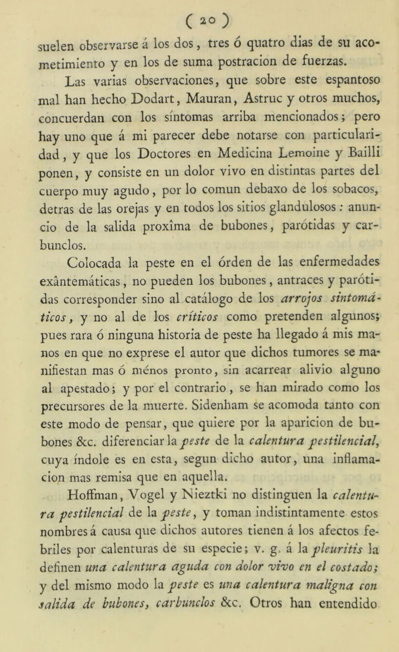 suelen observarse á los dos, tres ó qiiatro días de su aco- metimiento y en los de suma postración de fuerzas. Las varias observaciones, que sobre este espantoso mal han hecho Dodart, Mauran, Astruc y otros muchos, concuerda!! con los síntomas arriba mencionados; pero hay uno que á mi parecer debe notarse con particulari- dad , y que los Doctores en Medicina Lemoine y Bailli ponen, y consiste en un dolor vivo en distintas partes del cuerpo muy agudo, por lo común debaxo de los sobacos, detras de las orejas y en todos los sitios glandulosos: anun- cio de la salida próxima de bubones, parótidas y car- bunclos. Colocada la peste en el orden de las enfermedades exantemáticas, no pueden los bubones, antraces y paróti- das corresponder sino al catálogo de los arrojos sintomá- ticos, y no al de los críticos como pretenden algunos; pues rara ó ninguna historia de peste ha llegado á mis ma- nos en que no exprese el autor que dichos tumores se ma- nifiestan mas ó menos pronto, sin acarrear alivio alguno al apestado; y por el contrario, se han mirado como los precursores de la muerte. Sidenham se acomoda tanto con este modo de pensar, que quiere por la aparición de bu- bones &c. diferenciar la j^este de la calentura pestilencial, cuya índole es en esta, según dicho autor, una inflama- ción mas remisa que en aquella. HoíFman, Vogel y Nieztki no distinguen la calentu- ra pestilencial de \vi peste, y toman indistintamente estos nombres á causa que dichos autores tienen á los afectos fe- briles por calenturas de su especie; v. g. á pleuritis la definen una calentura aguda con dolor vi'vo en el costado; y del mismo modo la peste es una calentura maligna con salida de bubones, carbunclos &c. Otros han entendido