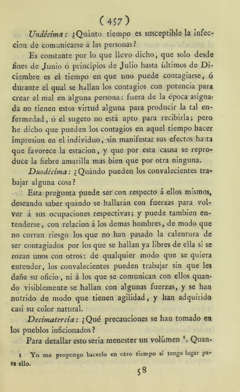 Undécima: ¿Quánto tiempo es susceptible la infec- ción de comunicarse á las personas? Es constante por lo que llevo dicho, que solo desde Unes de Junio ó principios de Julio hasta últimos de Di- ciembre es el tiempo en que uno puede contagiarse, o durante el qual se hallan los contagios con potencia para crear el mal en alguna persona: fuera de la época asigna* da no tienen estos virtud alguna para producir la tal en- fermedad, ó el sugeto no está apto para recibirla; pero he dicho que pueden los contagios en aquel tiempo hacer impresión en el individuo, sin manifestar sus efectos ha'ita que favorece la estación, y que por esta causa se repro- duce la fiebre amarilla mas bien que por otra ninguna. Duodécima: ¿ Quándo pueden los convalecientes tra- bajar alguna cosa? Esta pregunta puede ser con respecto á ellos mismos, deseando saber quándo se hallarán con fuerzas para vol- ver á sus ocupaciones respectivas; y puede también en- tenderse , con relación á los demas hombres, de modo que no corran riesgo los que no han pasado la calentura de ser contagiados por los que se hallan ya libres de ella si se rozan unos con otros: de qualquier modo que se quiera entender, los convalecientes pueden trabajar sin que les dañe su oficio, ni á los que se comunican con ellos quan- do visiblemente se hallan con algunas fuerzas, y se han nutrido de modo que tienen agilidad, y han adquirido casi su color natural. Decimatercia: ¿Qué precauciones se han tomado en los pueblos inficionados ? Para detallar esto seria menester un volumen *. Quan» I Yo me proporgo hacerlo en otro tiempo si tengo lugar pa- ra ello. 58