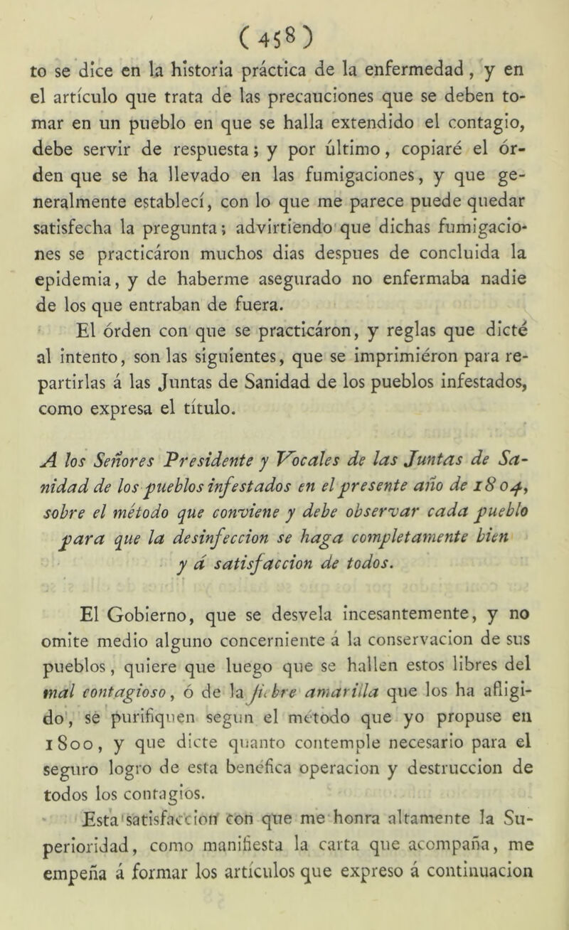 to se dice en la historia práctica de la enfermedad, y en el artículo que trata de las precauciones que se deben to- mar en un pueblo en que se halla extendido el contagio, debe servir de respuesta; y por último, copiaré el or- den que se ha llevado en las fumigaciones, y que ge- neralmente establecí, con lo que me parece puede quedar satisfecha la pregunta; advirtiendo'que dichas fumigacio- nes se practicáron muchos dias después de concluida la epidemia, y de haberme asegurado no enfermaba nadie de los que entraban de fuera. El orden con que se practicáron, y reglas que dicté al intento, son las siguientes, que se imprimieron para re- partirlas á las Juntas de Sanidad de los pueblos infestados, como expresa el título. los Señores Presidente y T^ocales de las Juntas de Sa- nidad de los pueblos infestados en el presente año de 18 o^, sobre el método que conviene y debe observar cada pueblo para que la desinfección se haga completamente bien y d satisfacción de todos. El Gobierno, que se desvela Incesantemente, y no omite medio alguno concerniente á la conservación de sus pueblos, quiere que luego que se hallen estos libres del mal contagioso ^ ó de la fiebre amarilla que los ha afligi- do', sé purifiquen según el método que yo propuse en iSoo, y que dicte quanto contemple necesario para el seguro logro de esta benéfica operación y destrucción de todos los contagios. Esta'satisface ion con que me honra altamente la Su- perioridad, como manifiesta la carta que acompaña, me empeña á formar los artículos que expreso á continuación
