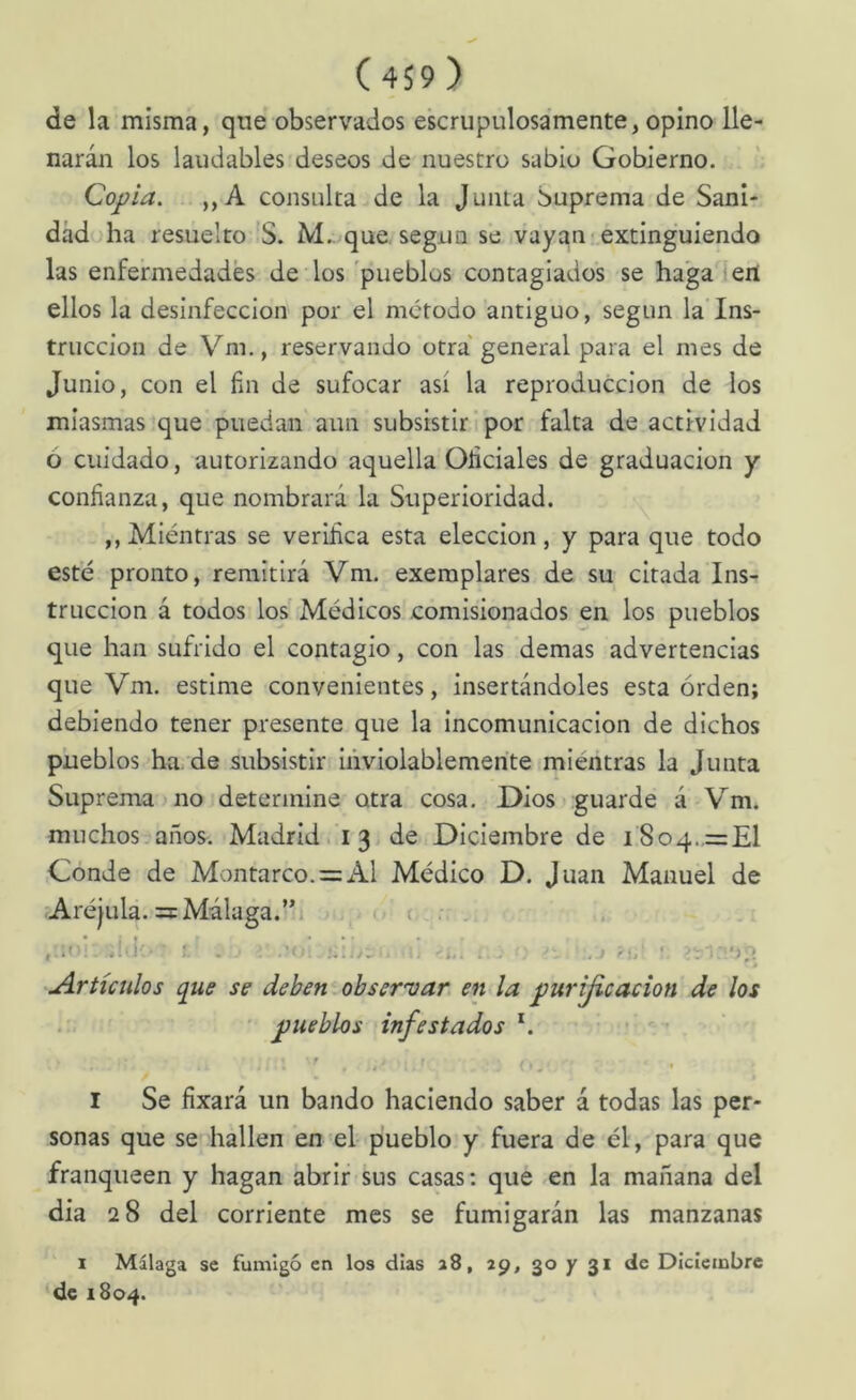 de la misma, que observados escrupulosamente, opino lle- narán los laudables deseos de nuestro sabio Gobierno. Copia. ,,A consulta de la Junta Suprema de Sani- dad ha resuelto'S. M.. que, según se vayan-extinguiendo las enfermedades de los 'pueblos contagiados se ha'ga leií ellos la desinfección por el método antiguo, según la'Ins- trucción de Vm., reservando otra' general para el mes de Junio, con el fin de sufocar así la reproducción de los miasmas que puedan aun subsistir i por falta de actividad ó cuidado, autorizando aquella Oficiales de graduación y confianza, que nombrará la Superioridad. ,, Miéntras se verifica esta elección, y para que todo esté pronto, remitirá Vm. exemplares de su citada Ins- trucción á todos los Médicos comisionados en los pueblos que han sufrido el contagio, con las demas advertencias que Vm. estime convenientes, insertándoles esta orden; debiendo tener presente que la incomunicación de dichos pueblos ha de subsistir inviolablemente miéntras la Junta Suprema no determine otra cosa. Dios guarde á Vm. muchos.años. Madrid. 13 de Diciembre de i8o4..= El Conde de Montarco. = Al Médico D. Juan Manuel de :Aréjula. =xMálaga.’*. ■ o ( , .. i . .• ; -’i- .} >).' ' u^rtículos qus se deben obser'var en la purijicación de los ' pueblos infestados'. I Se fixará un bando haciendo saber á todas las per- sonas que se hallen en el pueblo y fuera de él, para que franqueen y hagan abrir sus casas; que en la mañana del dia 28 del corriente mes se fumigarán las manzanas I Málaga se fumigó en los días a8, 29, 30 y 31 de Diciembre de 1804.