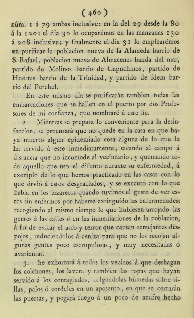 núm. I á 79 ambas inclusive: en la del 29 desde la 80 á la 120; el dia 3 o lo ocuparémos en las manzanas 130 á 208 inclusive; y finalmente el dia 3 i lo emplearemos en purificar la población nueva de la Alameda barrio de S. Rafael, población nueva de Almacenes banda del mar, partido de Molinos barrio de Capuchinos, partido de Huertas barrio de la Trinidad, y partido de Idem bar- rio del Perchel. En este mismo dia se purificarán también todas las embarcaciones que se hallen en el puerto por dos Profe- sores de mi confianza, que nombraré á este fin. 2. Mientras se prepara lo conveniente para la desin- fección , se procurará que no quede en la casa en que ha- ya muerto algún epidemiado cosa alguna de lo que le ha servido á este inmediatamente, sacando al campo á distancia que no incomode al vecindario ,y quemando to- do aquello que usó el difunto durante su enfermedad, á exemplo de lo que hemos practicado en las casas con lo que sirvió á estos desgraciados, y se executó con lo que habia en los lazaretos quando tuvimos el gusto de ver es- tos sin enfermos por haberse extinguido las enfermedades; recogiendo al mismo tiempo lo que hubiesen arrojado las gentes á las calles ó en las Inmediaciones de la población, á fin de evitar el asco y terror que causan semejantes des- pojos , reduciéndolos á ceniza para que no los recojan al- gunas gentes poco escrupulosas, y muy necesitadas ó avarientas. 3. Se exhortará á todos los vecinos a que deshagan los colchones, los laven, y también las ropas que hayan servido á los contagiados, c(.>lgándolas húmedas sobre si- llas, palos ó cordeles en un aposento, en que se cerrarán las puertas, y pegará fuego á un poco de azufre hecho