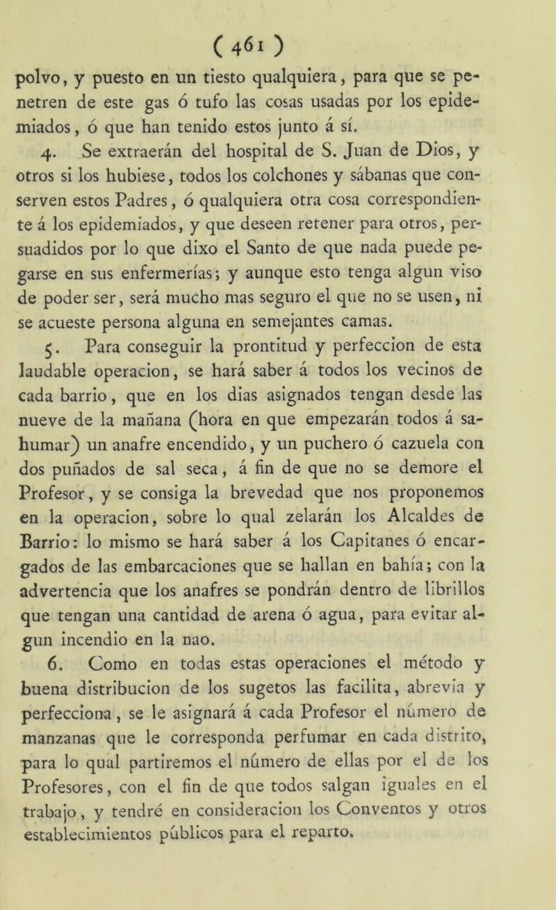 polvo, y puesto en un tiesto qualquiera, para que se pe- netren de este gas ó tufo las cosas usadas por los epide- miados , ó que han tenido estos junto á sí. 4. Se extraerán del hospital de S. Juan de Dios, y otros si los hubiese, todos los colchones y sábanas que con- serven estos Padres, ó qualquiera otra cosa correspondien- te á los epidemiados, y que deseen retener para otros, per- suadidos por lo que dixo el Santo de que nada puede pe- garse en sus enfermerías; y aunque esto tenga algún viso de poder ser, será mucho mas seguro el que no se usen, ni se acueste persona alguna en semejantes camas. 5. Para conseguir la prontitud y perfección de esta laudable operación, se hará saber á todos los vecinos de cada barrio, que en los dias asignados tengan desde las nueve de la mañana (^hora en que empezarán todos á sa- humar) un anafre encendido, y un puchero ó cazuela con dos puñados de sal seca, á fin de que no se demore el Profesor, y se consiga la brevedad que nos proponemos en la operación, sobre lo qual zelarán los Alcaldes de Barrio: lo mismo se hará saber á los Capitanes ó encar- gados de las embarcaciones que se hallan en bahía; con la advertencia que los anafres se pondrán dentro de librillos que tengan una cantidad de arena ó agua, para evitar al- gún incendio en la nao. 6. Como en todas estas operaciones el método y buena distribución de los sugetos las facilita, abrevia y perfecciona, se le asignará á cada Profesor el número de manzanas que le corresponda perfumar en cada distrito, para lo qual partiremos el número de ellas por el de los Profesores, con el fin de que todos salgan iguales en el trabajo, y tendré en consideración los Conventos y otros establecimientos públicos para el reparto.