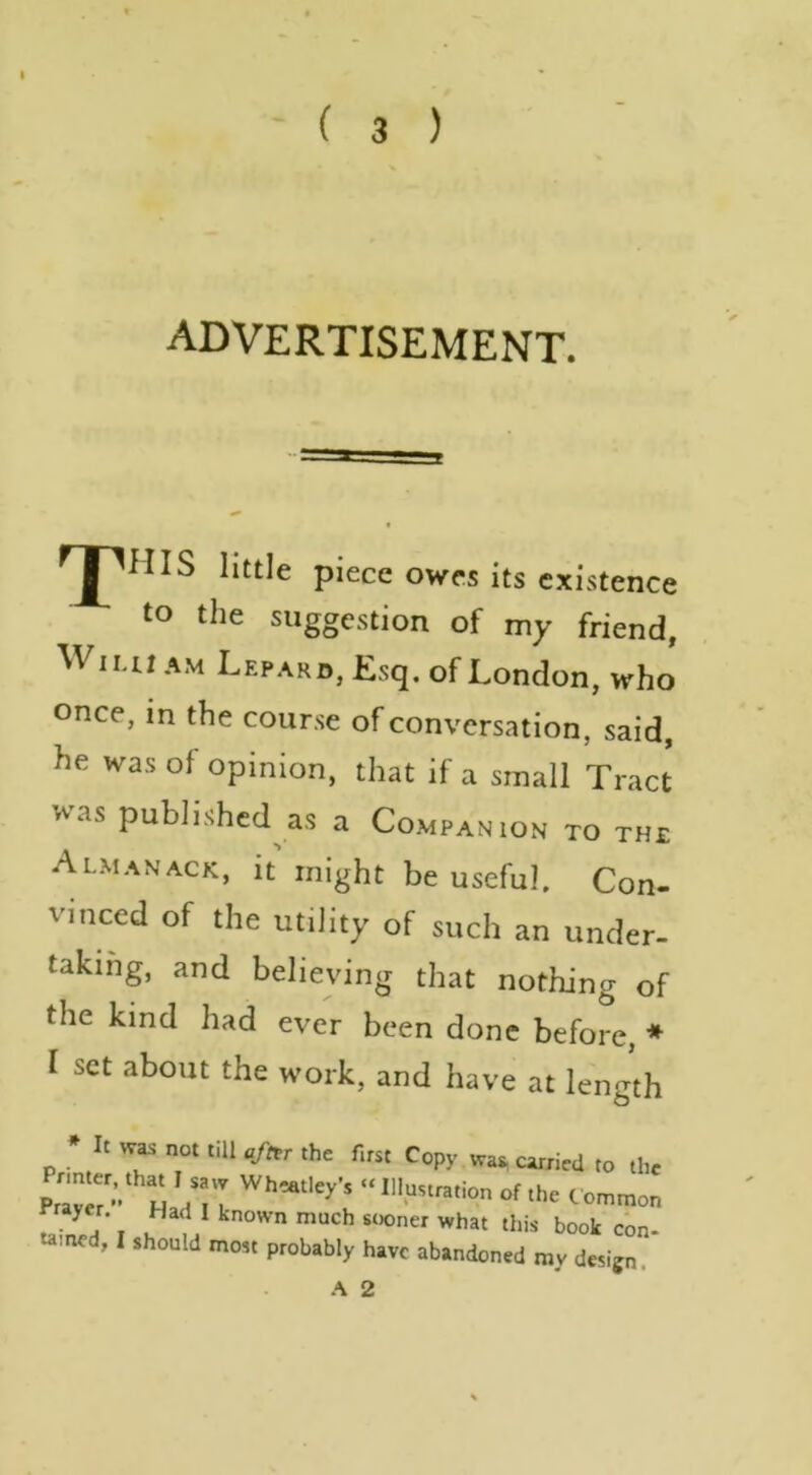 advertisement. HIS little piece owes its existence to the suggestion of my friend, WiLu AM Lepard, Esq. of London, who once, in the course of conversation, said, he was of opinion, that if a small Tract was published as a Companion to the Almanack, it might be useful. Con- vinced of the utility of such an under- taking, and believing that nothing of the kind had ever been done before, * I set about the work, and have at length • It wa. not till afttr the first Copy wa. carried to the Pram •’ H dTl of the C ommon rrayer. Had I known much sooner what this book con- tamed, I should most probably have abandoned my design. A 2