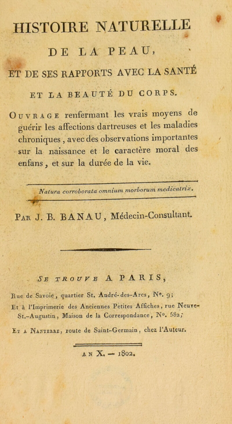 HISTOIRE NATURELLE * a DE LA PEAU, ET DE SES RAPPORTS AVEC LA SANTÉ ET LA BEAUTÉ DU CORPS. Ouvrage renfermant les vrais moyens de guérir les affections dartreuses et les maladies chroniques , avec des observations importantes • sur la naissance et le caractère moral des enfans, et sur la durée de la vie. Natura corrohorata omnium morhorum mediccUriæ. - ■ T Pau J. B. BANAU, Médecin-Consultant. . Se trouve a PARIS^ Bue de Savoie, quartier St, André'-des-Arcs, N®. 9; Et à l’Imprimerie des Anciennes Petites Affiches, rue Neuve- St.-Augustin, Maison de la Correspondance, N®. 682; Et à Nanterrej loute de Saint-Germain, chez l’Auteur,