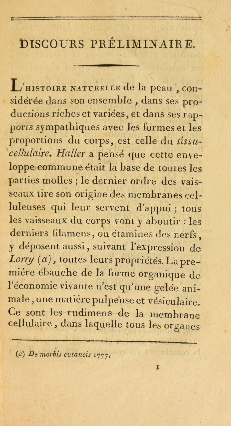 bTSCOURS PRÉLIMINAIRE. L^histoire naturelle de la peau , con- sidérée dans son ensemble , dans ses prp- ductions riches et variées, et dans ses rap- ports sympathiques avec les formes et les proportions du corps, est celle du tissu- cellulaire, Haller a pensé que cette enve- loppe commune était la base de toutes les parties molles ; le dernier ordre des vais- seaux tire son origine des membranes cel- lule uses qui leur servent d'appui ; tous les vaisseaux du corps vont y aboutir : les derniers filamens, ou étamines des nerfs, y déposent aussi, suivant l'expression de Lorrj/ {a), toutes leurs propriétés. La pre- mière ébauche de la forme organique de l'économie vivante n'est qu'une gelée ani- male , une matière pulpeuse et vésiculaire. Ce sont les rudimens de la mempjrane cellulaire, dans laquelle tous les organes (a) De inorhîs cutaneis l'j'j'j.