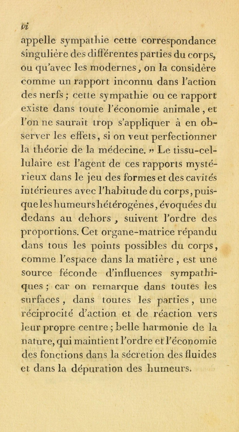 appelle sympathie cette correspondance singulière des différentes parties du corps, ou qu'avec les moderneson la considère comme un rapport inconnu dans faction des nerfs ; cette sympathie ou ce rapport existe dans toute f économie animale , et fon ne saurait trop s’appliquer à en ob- server les effets, si on veut perfectionner la théorie de la médecine. Le tissu-cel- lulaire est l’agent de ces rapports mysté- rieux dans le jeu des formes et des cavités intérieures avec l’habitude du corps, puis- que les humeurs hétérogènes, évoquées du dedans au dehors , suivent l’ordre des proportions. Cet organe-matrice répandu dans tous les points possibles du corps, comme l’espace dans la matière , est une source féconde d’influences sympathi- ques ; car on remarque dans toutes les surfaces , dans toutes les parties, une réciprocité d’action et de réaction vers leur propre centre ; belle harmonie de la nature, qui maintient l’ordre et l’écopomie des fonctions dans la sécrétion des fluides et dans la dépuration des humeurs.