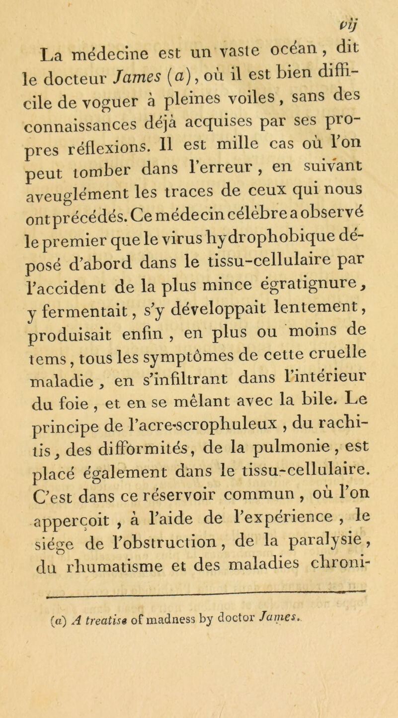 / Vij La médecine est un vaste océan, dit le docteur James (a), où il est bien diffi- cile de voguer à pleines voiles, sans des connaissances déjà acquises par ses pro- pres réflexions. Il est mille cas où l’on peut tomber dans l’erreur, en suivant aveuglément les traces de ceux qui nous ont précédés. Ce médecin célèbre a observé le premier que le virus bydropliobique dé- posé d’abord dans le tissu-cellulaire par l’accident de la plus mince égratignure, y fermentait, s’y développait lentement, produisait enfin , en plus ou moins de tems, tous les symptômes de cette cruelle maladie , en s’infiltrant dans 1 intérieur du foie, et en se mêlant avec la bile. Le principe de Tacre-scropliuleux , du racbi- lis^ des difformités, de la pulmonie, est placé également dans le tissu-cellulaire. Cest dans ce réservoir commun , où Ton appercoit , à faide de Texpérience , le siège de fobstruction, de la paralysie, du rhumatisme et des maladies chroni- (a) A treatise of madness by doctor James,