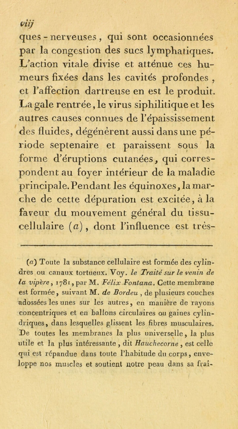 ques - nerveuses , qui sont occasionnées par la congestion des sucs lymphatiques. L^action vitale divise et atténue ces hu- meurs fixées dans les cavités profondes , et TafFection dartreuse en est le produit. La gale rentrée, le virus siphilitique et les autres causes connues de l’épaississement des fluides, dégénèrent aussi dans une pé- riode septénaire et paraissent sous la forme d’éruptions cutanées, qui corres- pondent au foyer intérieur de la maladie principale. Pendant les équinoxes, la mar- che de cette dépuration est excitée, à la faveur du mouvement général du tissu- cellulaire (u) , dont rinfluence est très- (a) Toute la siibstanee cellulaire est formée des cylin- dres ou canaux tortueux. Voy. le Traité sur le venin de la vipere, 1781, par M. Félix Fontana. Cette membrane est formée, suivant M. de Bordeu , de plusieurs couches adossées les unes sur les autres, en manière de rayons concentriques et en ballons circulaires ou gaines cylin- driques, dans lesquelles glissent les fibres musculaires. De toutes les membranes la plus universelle, la plus utile et la plus intéressante , dit Hauchecorne , est celle qui est répandue dans toute l’habitude du corps, enve- loppe nos muscles et soutient notre peau dans sa frai-