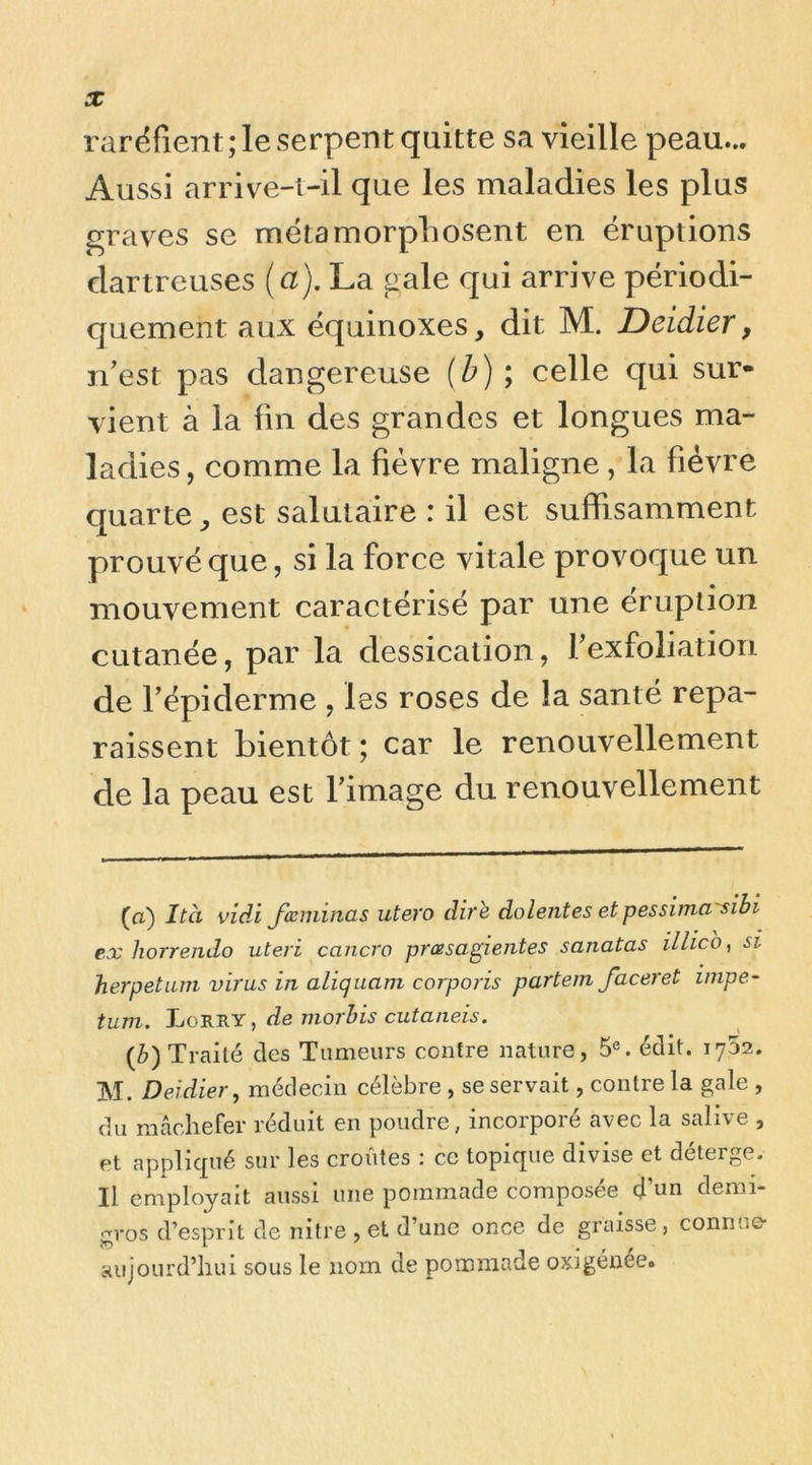 raréfient ; le serpent quitte sa vieille peau... Aussi arrive-i-il que les maladies les plus graves se métamorphosent en éruptions dartreuses (a). La gale qui arrive périodi- quement aux équinoxes, dit M. Deidier, n’est pas dangereuse (h) \ celle qui sur- vient à la fin des grandes et longues ma- ladies, comme la fièvre maligne , la fièvre quarte^ est salutaire : il est suffisamment prouvé que, si la force vitale provoque un mouvement caractérisé par une éruption cutanée, par la dessication, l’exfoliation de l’épiderme , les roses de la santé repa- raissent bientôt ; car le renouvellement de la peau est l’image du renouvellement (a) Ità vidi JœmincLS utero dirè dolentes et pessiina'sibi ex horrendo uteri cancro prœsagientes sanatas illico ^ si herpetum virus in aliquam corporis partein Jaceret iinpe- tum. Lorry , de niorhis cutaneis. (Z>) Traité des Tumeurs contre nature, 5®. édit. 1732. M. Deidier, médecin célèbre , se servait, contre la gale , du mâchefer réduit en poudre, incorporé avec la salive , Pt applicpié sur les croûtes : ce topique divise et déterge. Il employait aussi une pommade composée d’«n demi- gros d’esprit de nitre , et d’une once de graisse, connue- aujourd’hui sous le nom de pommade oxigénée.