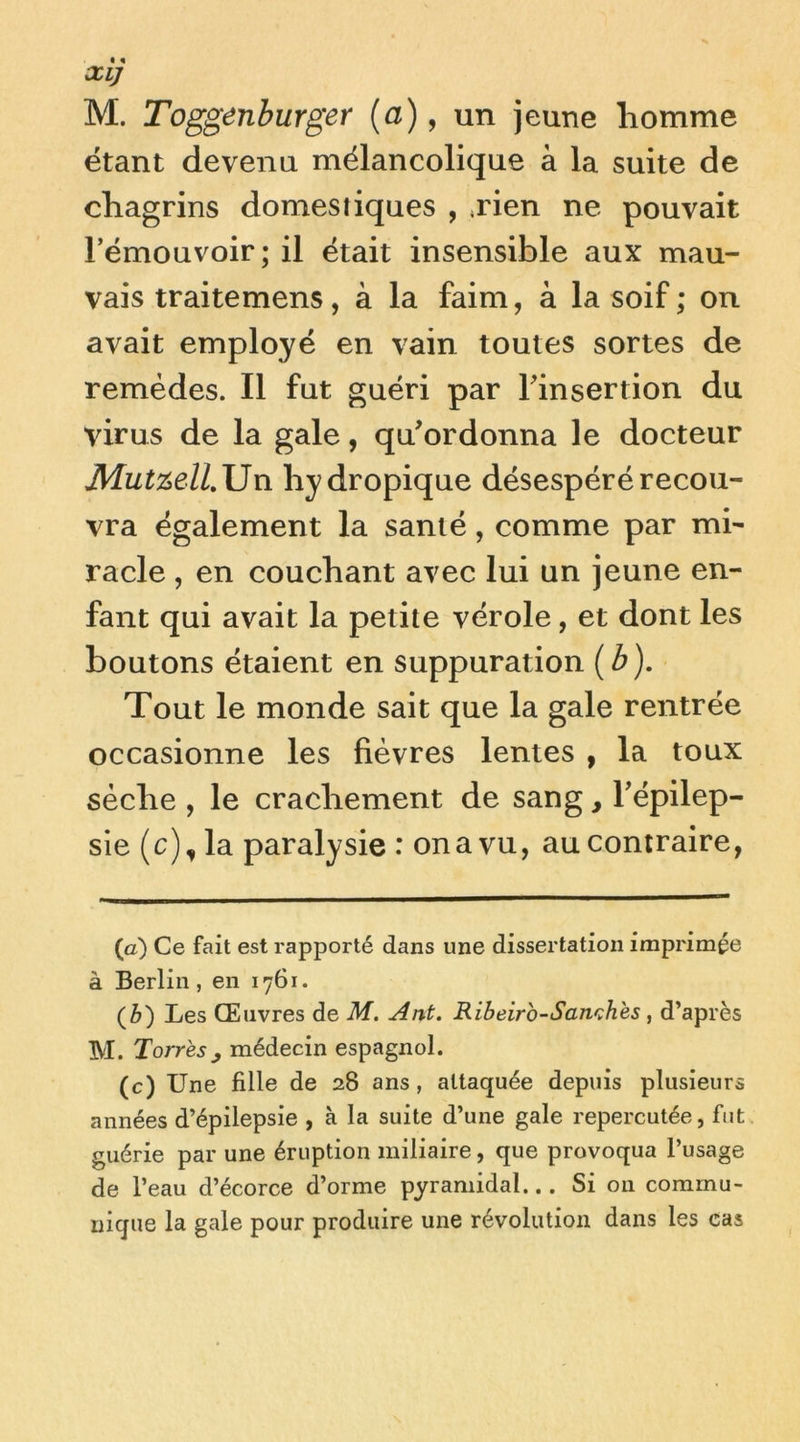 XIJ M. Toggenburger (a), un jeune liomme étant devenu mélancolique à la suite de chagrins domestiques , <rien ne pouvait rémouvoir; il était insensible aux mau- vais traitemens, à la faim, à la soif ; on avait employé en vain toutes sortes de remèdes. Il fut guéri par Tinsertion du virus de la gale, qu'ordonna le docteur hydropique désespéré recou- vra également la santé, comme par mi- racle , en couchant avec lui un jeune en- fant qui avait la petite vérole, et dont les boutons étaient en suppuration {b). Tout le monde sait que la gale rentrée occasionne les fièvres lentes , la toux sèche , le crachement de sang, Tépilep- sie (c), la paralysie : on a vu, au contraire, (a) Ce fait est rapporté dans une dissertation imprimée à Berlin, en 1761. (è) Les Œuvres de M. Ant. Ribeirb-Sanchès , d’après M. Torrès J médecin espagnol. (c) Une fille de 28 ans , attaquée depuis plusieurs années d’épilepsie , à la suite d’une gale repercutée, fut guérie par une éruption miliaire, que provoqua l’usage de l’eau d’écorce d’orme pyramidal... Si on commu- nique la gale pour produire une révolution dans les cas