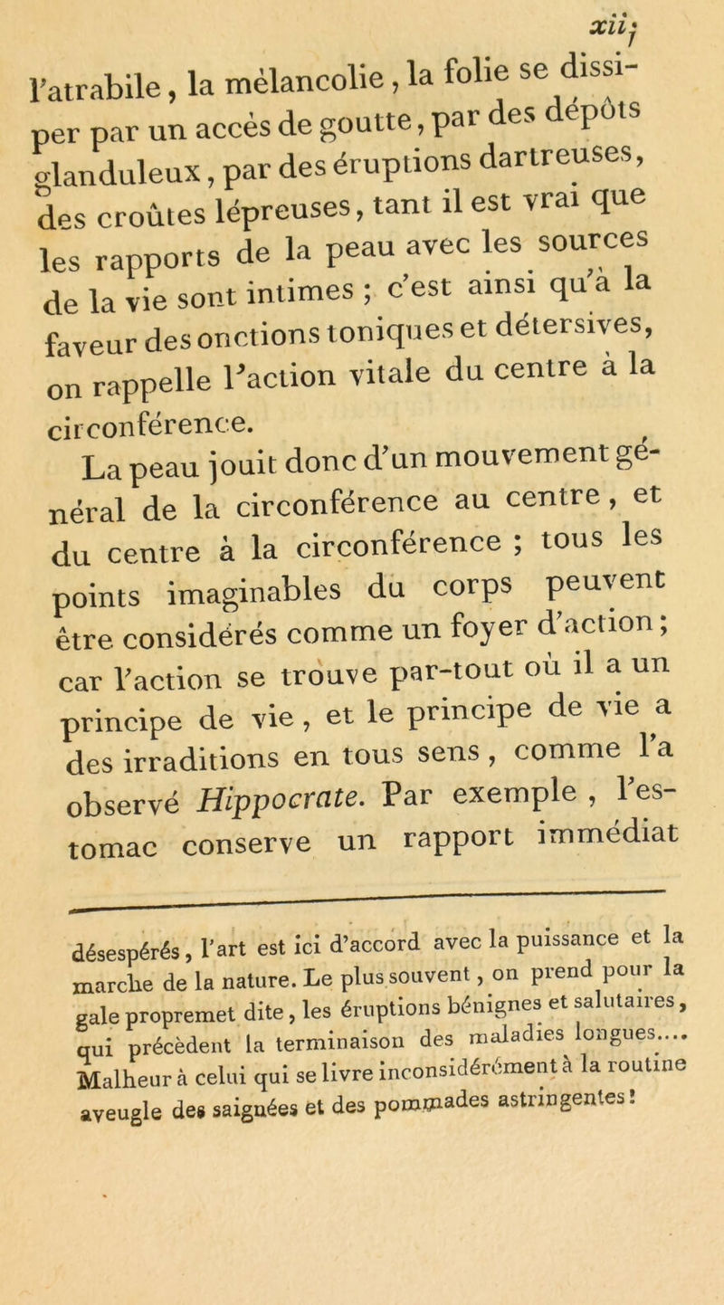 l’atrabile, la mélancolie, la folie se dissi- per par un accès de goutte, par des dépôts glanduleux, par des éruptions dartreuses, des croûtes lépreuses, tant il est vrai que les rapports de la peau avec les sources de la vie sont intimes ; c’est ainsi qu a la faveur des onctions toniques et déiersives, on rappelle raction vitale du centre a la circonférence. ^ La peau jouit donc d'un mouvement gé- néral de la circonférence au centre, et du centre à la circonférence ; tous les points imaginables dû corps peuvent être considérés comme un foyer d’action ; car l’action se trouve par-tout ou il a un principe de vie, et le principe de v ie ^a des irraditions en tous sens , comme l’a observé Hippocrate. Par exemple , l’es- tomac conserve un rapport immédiat désespérés, l’art est ici d’accord avec la puissance et la marche de la nature. Le plus souvent, on prend pour la eale propremet dite, les éruptions bénignes et salutaires, qui précèdent la terminaison des maladies longues.... Malheur à celui qui se livre inconsidérément à la routine aveugle de» saignées et des pommades astringentes!