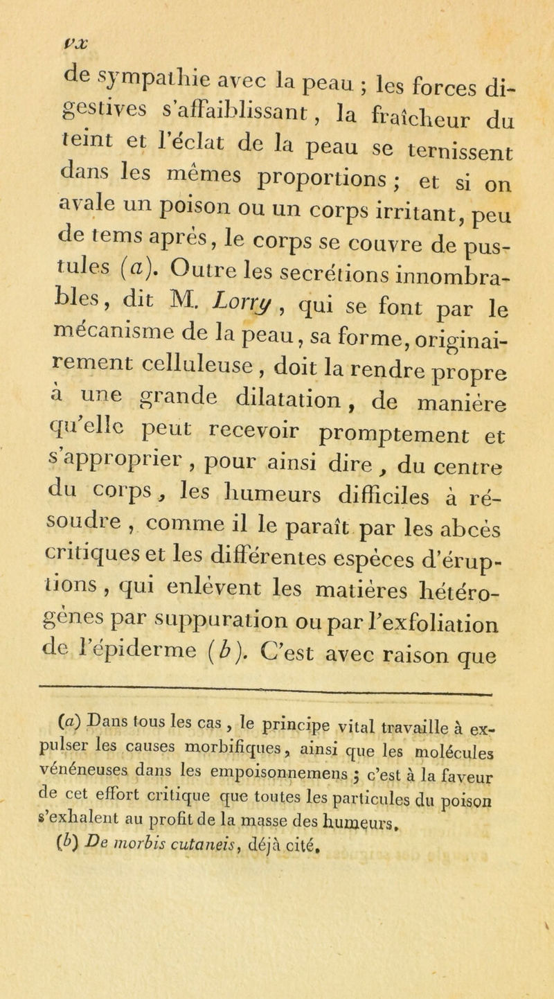 de sympathie avec la peau ; les forces di- gestives s’affaiblissant, la fraîcheur du teint et leclat de la peau se ternissent dans les memes proportions ; et si on a\ale un poison ou un corps irritant, peu de lems après, le corps se couvre de pus- tules {a). Outre les secre^iions innombra- bles , dit M. Lorrj/ , qui se font par le mécanisme de la peau, sa forme, originai- rement celluleuse , doit la rendre propre «à une glande dilatation, de manière qu elle peut recevoir promptement et sappiopriei , pour ainsi dire ^ du centre du corps , les humeurs difficiles à ré- soudre , comme il le paraît par les abcès critiques et les differentes espèces d’érup- tions , qui enlèvent les matières hétéro- gènes par suppuration ou par Texfolialion de 1 épiderme {b). C’est avec raison que (a) Dans tous les cas , le principe vital travaille à ex- pulser les causes morbifiques, ainsi que les molécules vénéneuses dans les empoisonnemens 5 c’est à la faveur de cet effort critique que toutes les particules du poison s’exhalent au profit de la masse des humeurs, (ô) De morbis cutaneis, déjà cité.