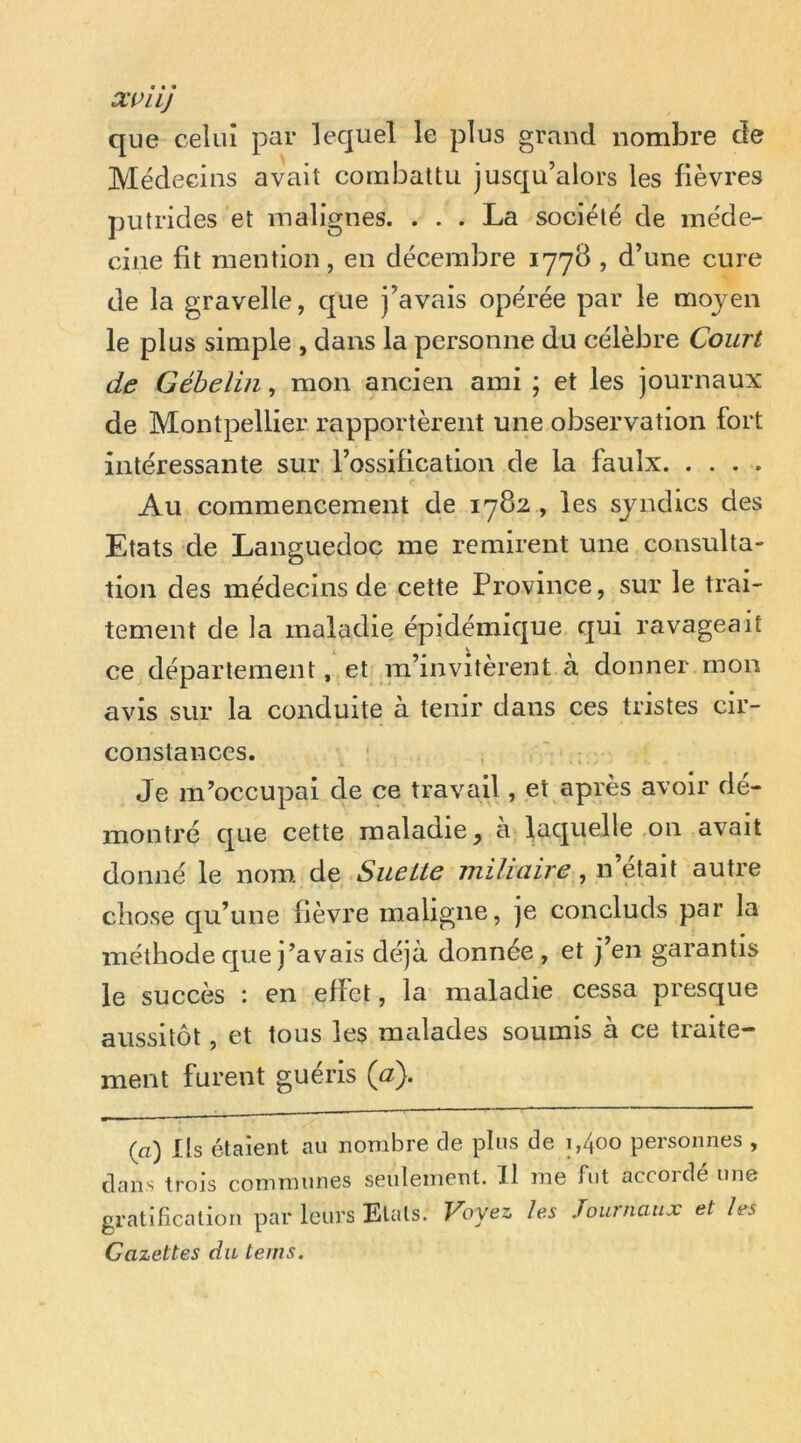 Xi>LLJ que celui par lequel le plus grand nombre de Médecins avait combattu jusqu’alors les fièvres putrides et malignes. ... La société de méde- cine fit mention, en décembre 177B , d’une cure de la gravelle, que j’avais opérée par le moyen le plus simple , dans la personne du célèbre Court de Géhelin, mon ancien ami ; et les journaux de Montpellier rapportèrent une observation fort intéressante sur l’ossification de la faulx Au commencement de 1782 , les syndics des Etats de Languedoc me remirent une consulta- tion des médecins de cette Province, sur le trai- tement de la maladie épidémique qui ravageait ce département, et m’invitèrent a donner mon avis sur la conduite à tenir dans ces tristes cir- constances. Je m’occupai de ce travail, et après avoir dé- montré que cette maladie, à laquelle on avait donné le nom de Siiette miliaire, n’était autre chose qu’une fièvre maligne, je concluds par la méthode que j’avais déjà donnée , et j’en garantis le succès : en effet, la maladie cessa presque aussitôt, et tous les malades soumis à ce traite- ment furent guéris {a). (a) Ils étaient au nombre de plus de 1,400 personnes , dans trois communes seulement. Il me fut accordé une gratification par leurs Etals. Fbyes les Journaux et les Cazettes du teins.