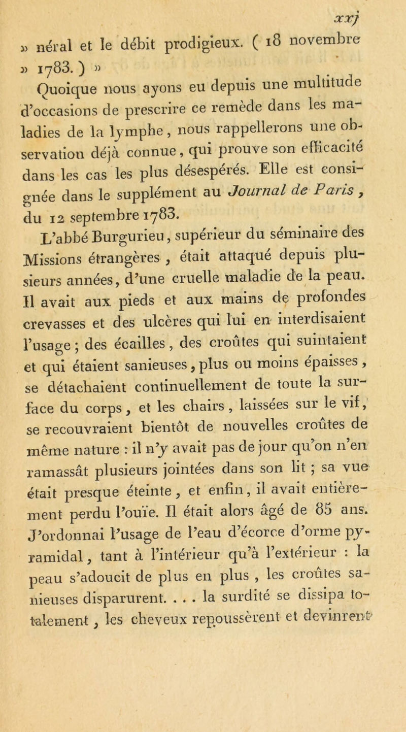 OCXJ i) nëral et le débit prodigieux. ( i8 novembre 3) 1783. ) » Quoique nous ayons eu depuis une multitude d’occasions de prescrire ce remède dans les ma- ladies de la lymphe, nous rappellerons une ob- servation déjà connue, qui prouve son efficacité dans les cas les plus désespérés. Elle est consi- gnée dans le supplément au Journal de Paris, du 12 septembre iy83. L’abbé Burgurieu, supérieur du séminaire des Missions étrangères , était attaqué depuis plu- sieurs années, d’une cruelle maladie de la peau. Il avait aux pieds et aux mains de profondes crevasses et des ulcérés qui lui en interdisaient l’usage ; des écailles, des croûtes qui suintaient et qui étaient sanieuses, plus ou moins épaisses , se détachaient continuellement de toute la sur- face du corps, et les chairs , laissées sur le vif, se recouvraient bientôt de nouvelles cioutes de même nature : il n’y avait pas de jour qu’on n’en ramassât plusieurs jointées dans son lit ; sa vue était presque éteinte, et enfin, il avait entière- ment perdu l’ouïe. Il était alors âgé de 85 ans. J’ordonnai l’usage de l’eau d’écorce d’orme py- ramidal , tant à l’intérieur qu’à l’extérieur : la peau s’adoucit de plus en plus , les croules sa-* iiieuses disparurent. ... la surdité se dissipa to- talement , les cheveux repoussèrent et devinrent-