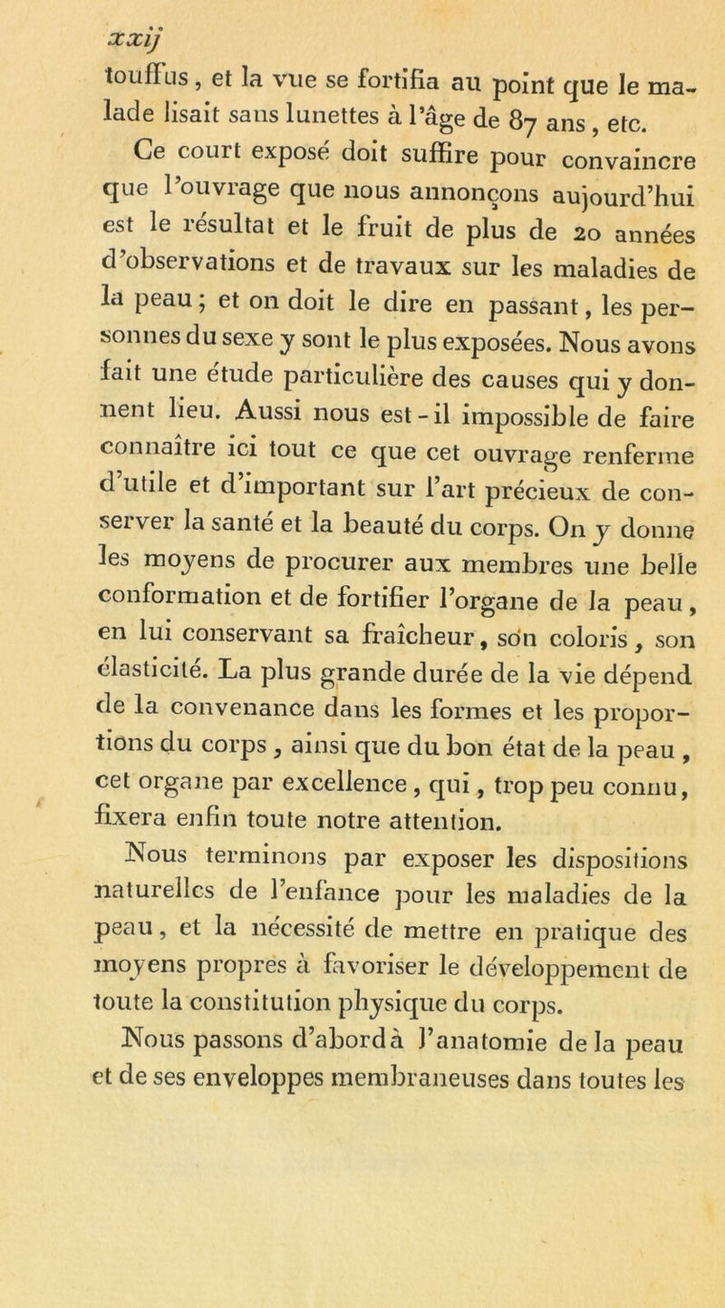 xxij îoufFus, et la vue se fortifia au point c^ue le ma- lade lisait sans lunettes à l’âge de 87 ans , etc. Ce court exposé doit suffire pour convaincre que l’ouvrage que nous annonçons aujourd’hui est le résultat et le fruit de plus de 20 années d’observations et de travaux sur les maladies de la peau ; et on doit le dire en passant, les per- sonnes du sexe y sont le plus exposées. Nous avons fait une étude particulière des causes qui y don- nent lieu. Aussi nous est-il impossible de faire connaitie ici tout ce que cet ouvrage renferme d utile et d important sur l’art précieux de con- sei ver la santé et la beaute du corps. On y donne les moyens de procurer aux membres une belle conformation et de fortifier l’organe de la peau, en lui conservant sa fraîcheur, son coloris, son élasticité. La plus grande durée de la vie dépend de la convenance dans les formes et les propor- tions du corps , ainsi que du bon état de la peau , cet organe par excellence , qui, trop peu connu, fixera enfin toute notre attention. Nous terminons par exposer les dispositions naturelles de l’enfance pour les maladies de la peau, et la nécessité de mettre en pratique des moyens propres à favoriser le développement de toute la constitution physique du corps. Nous passons d’abord à l’anatomie delà peau et de ses enveloppes membraneuses dans toutes les