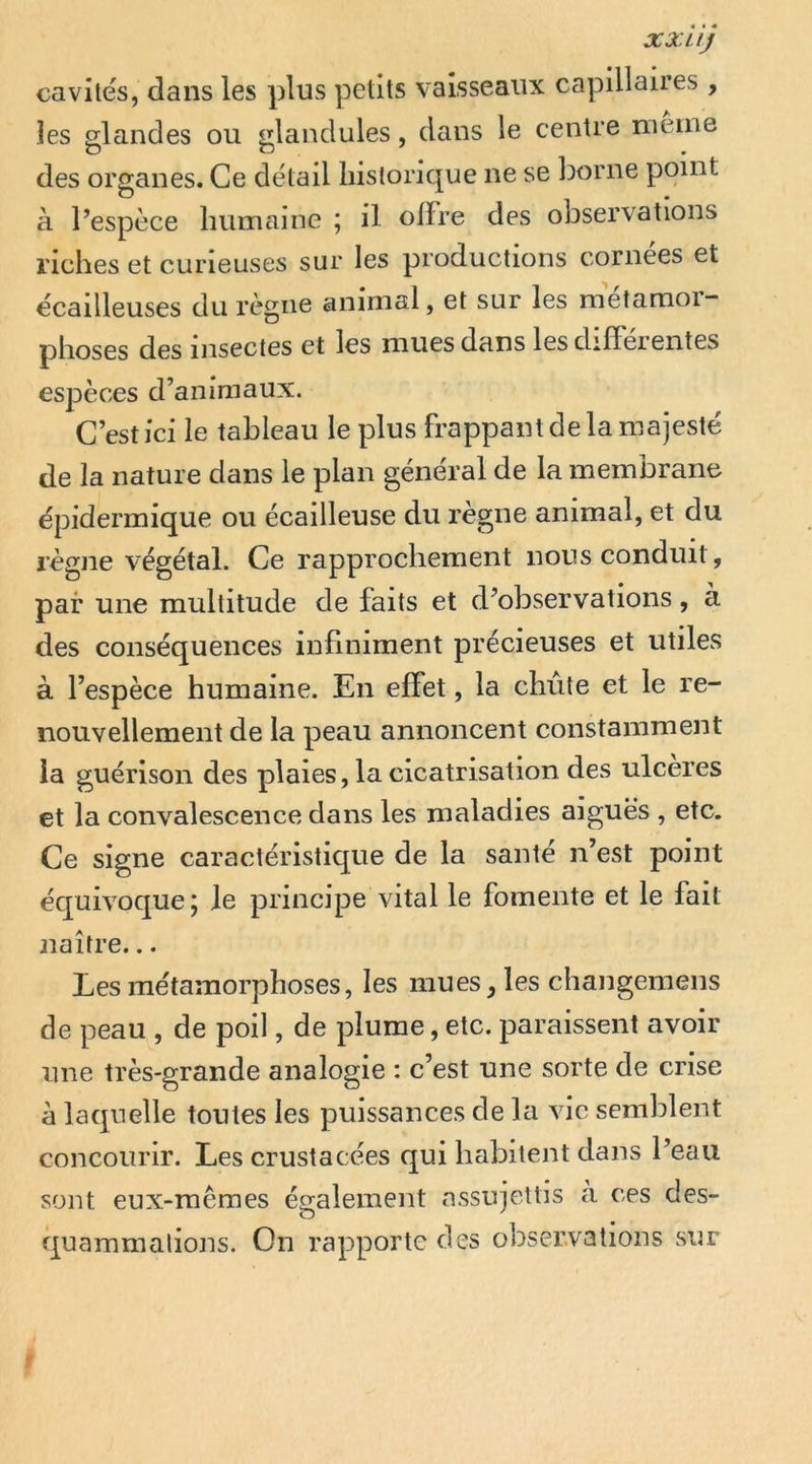 XX U J cavités, dans les plus petits vaisseaux capillaires , les glandes ou glandules, dans le centre meme des organes. Ce detail historique ne se borne point k l’espèce humaine ; il olïre des observations riches et curieuses sur les productions cornees et ecailleuses du règne animal, et sur les metamoi” phoses des insectes et les mues dans les diiïeientes espèces d’animaux. C’est ici le tableau le plus frappant de la majesté de la nature dans le plan général de la membrane épidermique ou écailleuse du règne animal, et du règne végétal. Ce rapprochement nous conduit, par une multitude de faits et d’observations, à des conséquences infiniment précieuses et utiles à l’espèce humaine. En effet, la chute et le re- nouvellement de la peau annoncent constamment ia guérison des plaies, la cicatrisation des ulcérés et la convalescence dans les maladies aiguës , etc. Ce signe caractéristique de la santé n’est point équivoque 5 le principe vital le fomente et le fait naître... Les me'tamorphoses, les mues, les changemeiis de peau , de poil, de plume, etc. paraissent avoir une très-grande analogie : c’est une sorte de crise k laquelle toutes les puissances de la vie semblent concourir. Les crustacées qui habitent dans l’eau sont eux-mêmes également assujettis k ces des- quammalions. On rapporte des observations sur