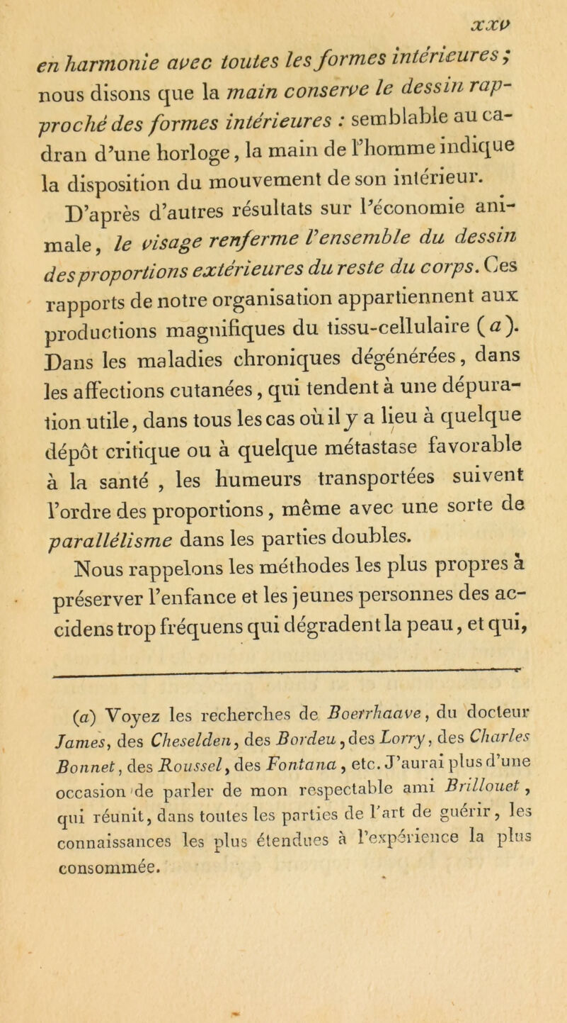 en harmonie avec toutes les formes intérieures ; nous disons que la main conserve le dessin rap- proché des formes intérieures : semblable au ca- dran d’une horloge, la main de l’homme indique la disposition du mouvement de son inlerieui. D’après d’autres résultats sur l’économie ani- male , le visage renferme Vensemble du dessin des proportions extérieures du reste du corps. Ces rapports de notre organisation appartiennent aux productions magnifiques du tissu-cellulaire (<2). Dans les maladies chroniques dégénérées, dans les affections cutanées, qui tendent à une dépura- tion utile, dans tous les cas oùil j a lieu à quelque dépôt critique ou à quelque métastase favorable à la santé , les humeurs transportées suivent l’ordre des proportions, même avec une sorte de parallélisme dans les parties doubles. Nous rappelons les méthodes les plus propres a préserver l’enfance et les jeunes personnes des ac- cidens trop fréquens qui dégradent la peau, et qui, (a) Voyez les recherches de Boefrhaave, du docteur James^ des Cheselden, des Bordeu, des Lorry, des Charles Bonnet J des Roussel y des Fontana, etc. J’aurai plus d une occasion 'de parler de mon respectable ami Brillouet, cpii réunit, dans toutes les parties de 1 art de guérir, les connaissances les plus étendues à l’expérience la plus consommée.