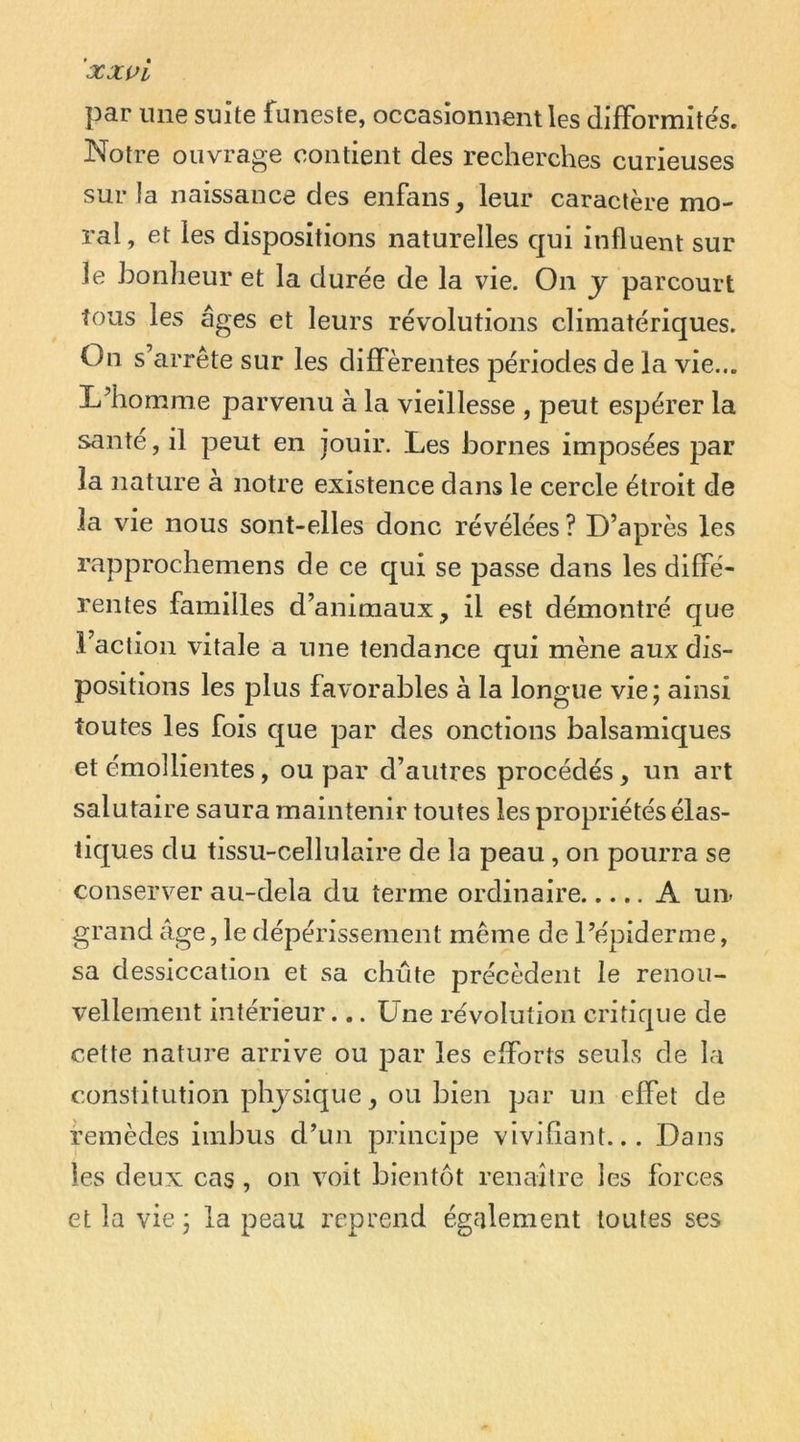 ’xxvi par une suite funeste, occasionnent les difformités. Notre ouvrage contient des recherches curieuses sur la naissance des enfans, leur caractère mo- ral , et les dispositions naturelles qui influent sur le honlieur et la durée de la vie. On y parcourt tous les âges et leurs révolutions climatériques. On s’arrête sur les différentes périodes de la vie... L’homme parvenu à la vieillesse , peut espérer la santé, il peut en jouir. Les iDornes imposées par la nature a notre existence dans le cercle étroit de la vie nous sont-elles donc révélées ? D’après les rapprochemens de ce qui se passe dans les diffé- rentes familles d’animaux, il est démontré que l’action vitale a une tendance qui mène aux dis- positions les plus favorables à la longue vie ; ainsi toutes les fois que par des onctions balsamiques et émolliejites, ou par d’autres procédés, un art salutaire saura maintenir toutes les propriétés élas- tiques du tissu-cellulaire de la peau , on pourra se conserver au-dela du terme ordinaire A un- grand âge, le dépérissement même de l’épiderme, sa dessiccation et sa chute précèdent le renou- vellement intérieur... Une révolution critique de cette nature arrive ou par les efforts seuls de la constitution phjsique, ou bien par un effet de remèdes imbus d’un principe vivifiant... Dans les deux cas , on voit bientôt renaître les forces et la vie j la peau l'cprend également toutes ses