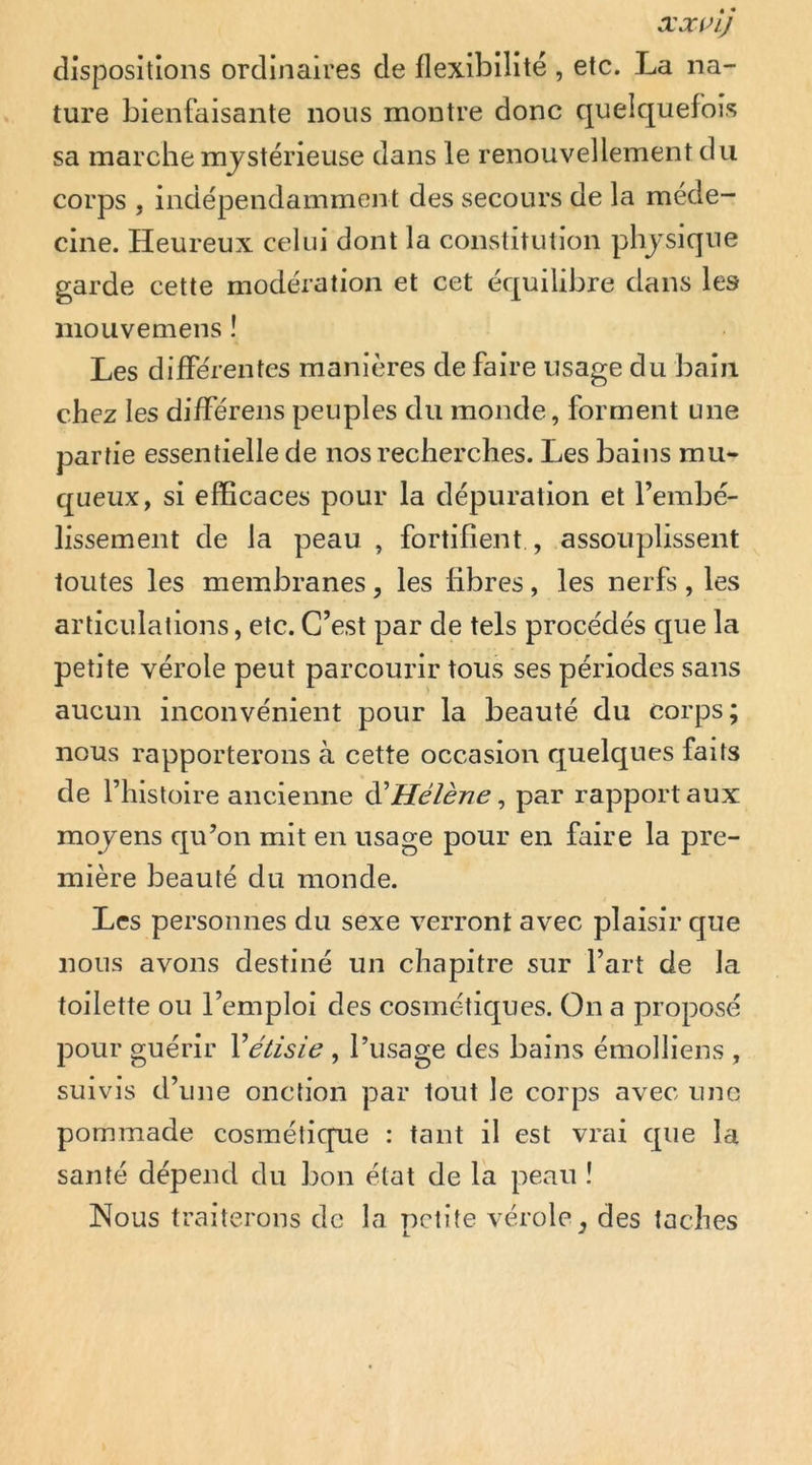 dispositions ordinaires de flexibilité , etc. La na- ture bienfaisante nous montre donc quelquefois sa marche mjstérieuse dans le renouvellement du corps , indépendamment des secours de la méde- cine. Heureux celui dont la constitution phjsique garde cette modération et cet équilibre dans les mouvemens ! Les différentes manières de faire usage du bain chez les différens peuples du monde, forment une partie essentielle de nos recherches. Les bains mu- queux, si efficaces pour la dépuration et l’embé- lissement de la peau , fortifient , assouplissent toutes les membranes, les libres, les nerfs, les articulations, etc. C’est par de tels procédés que la petite vérole peut parcourir tous ses périodes sans aucun inconvénient pour la beauté du corps; nous rapporterons à cette occasion quelques faits de rhistüire ancienne di’Hélène ^ par rapport aux mojens qu’on mit en usage pour en faire la pre- mière beauté du monde. Les personnes du sexe verront avec plaisir que nous avons destiné un chapitre sur l’art de la toilette ou l’emploi des cosmétiques. On a proposé pour guérir Vétisie , l’usage des bains émolliens , suivis d’une onction par tout le corps avec une pommade cosmétique : tant il est vrai que la santé dépend du bon état de la peau î Nous traiterons de la petite vérole^ des taches