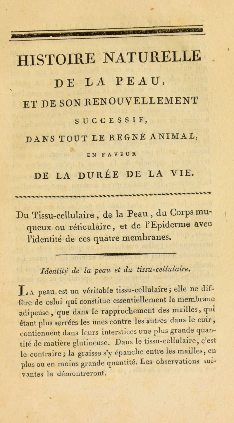 histoire naturelle DE LA PEAU, ET DE SON RENOUVELLEMENT SUCCESSIF, dans tout le régné animal, EN FAVEUK DE LA durée de LA VIE. Du Tissu-cellulaire , de la Peau , du Corps mu- queux ou réticulaire, et de 1 Epiderme avec l’identité de ces quatre membranes. Identité de la peau et du tissu-cellulaire, Xj a peHU est un véritable tissu-cellulaire ; elle ne dif- fère de celui qui constitue essentiellement la membrane adipeuse, que dans le rapprochement des mailles, qui étant plus serrées les unes contre les autres dans le cuir, contiennent dans leurs interstices une plus grande quan- tité de matière glutineuse. Dans le tissu-cellulaire, ç est le contraire j la graisse s’y épanche entre les mailles, en plus ou en moins grande quantité. Les observations sui- vantes le démontreront.