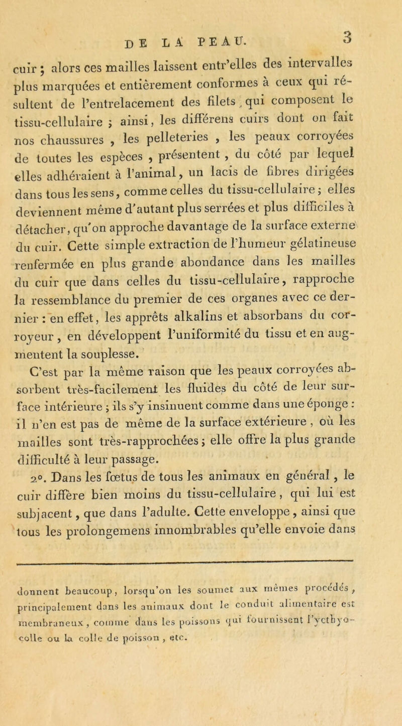 cuir ; alors ces mailles laissent entr’elles des intervalles plus marquées et entièrement conformes a ceux qui ré- sultent de l’entrelacement des filets ^ qui composent le tissu-cellulaire j ainsi, les différena cuirs dont on fait nos chaussures , les pelleteries , les peaux corroyées de toutes les espèces , présentent , du côté par lequel elles adhéraient à l’animal, un lacis de fibres dirigées dans tous les sens, comme celles du tissu-cellulaire ; elles deviennent même d'autant plus serrées et plus difficiles à détacher, qu'on approche davantage de la surface externe du cuir. Cette simple extraction de riiumeur gélatineuse renfermée en plus grande abondance dans les mailles du cuir que dans celles du lissu-cellulaire, rapproche la ressemblance du premier de ces organes av^ec ce der- nier : en effet, les apprêts alkalins et absorbans du cor- royeur , en développent l’uniformité du tissu et en aug- mentent la souplesse. C’est par la même raison que les peaux corroyées ab- sorbent très-facilement les fluides du côté de leur sur- face intérieure j ils s’y insinuent comme dans une éponge : il n’en est pas de même de la surface extérieure , où les mailles sont très-rapprochées j elle offre la plus grande difficulté à leur passage. 2°. Dans les fœtus de tous les animaux en général, le cuir diffère bien moins du tissu-cellulaire, qui lui est subjacent, que dans l’adulte. Cette enveloppe, ainsi que tous les prolongemens innombrables qu’elle envoie dans donnent beaucoup, lorsqu’on les soumet aux mêmes procédés, principalement dans les aTiimaux dont le conduit alimentaire est membraneux , comme dans les poissons qui lournisscnt i yctbyo- coUe ou la colle de poisson , etc.