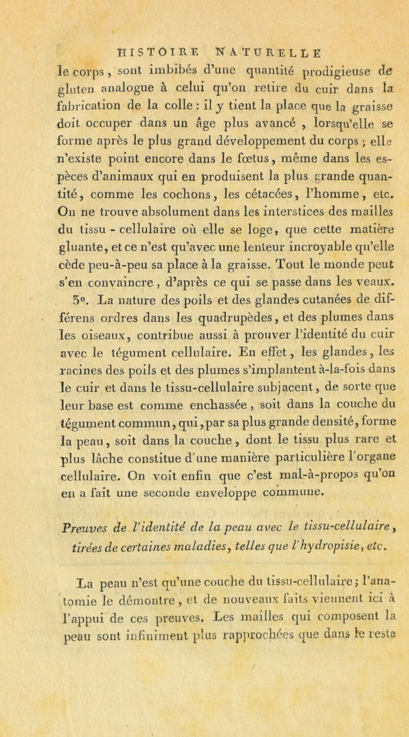 le corps , sont imbibés d’une cjnantiié prodigieuse de gluten analogue à celui qu’on retire du cuir dans la fabrication de la colle : il y tient la place que la graisse doit occuper dans un âge plus avancé , lorsqu’elle se forme après le plus grand développement du corps j elle n’existe point encore dans le fœtus, même dans les es- pèces d’animaux qui en produisent la plus grande quan- tité , comme les codions, les cétacées, l’homme, etc. On ne trouve absolument dans les interstices des mailles du tissu - cellulaire où elle se loge, que cette matière gluante, et ce n’est qu’avec une lenteur incroyable qu’elle cède peu-à-peu sa place à la graisse. Tout le monde peut s'en convaincre , d’après ce qui se passe dans les veaux. 5®. La nature des poils et des glandes cutanées de dif- férens ordres dans les quadrupèdes, et des plumes dans les oiseaux, contribue aussi à prouver l’identité du cuir avec le tégument cellulaire. En effet, les glandes, les racines des poils et des plumes s’implantent à-la-fois dans le cuir et dans le tissu-cellulaire subjacent, de sorte que leur base est comme enchâssée , soit dans la couche du tégument commun, qui,par sa plus grande densite, forme la peau, soit dans la couche , dont le tissu plus rare et plus lâche constitue d'une manière particulière l'organe celluhiire. On voit enfin que c’est mal-à-propos qu’on en a fait une seconde enveloppe commune. Preuves de l’identité de la peau avec le tissu-cellulaire, tirées de certaines maladies, telles que l’hydropisie, etc, La peau n’est qu’une couche du tissu-cellulaire j l’ana- lomie le démontre , et de nouveaux faits viennent ici à l'appui de ces preuves. Les mailles qui composent la peau sont infiniment plus rap]»rochées que dans le reste