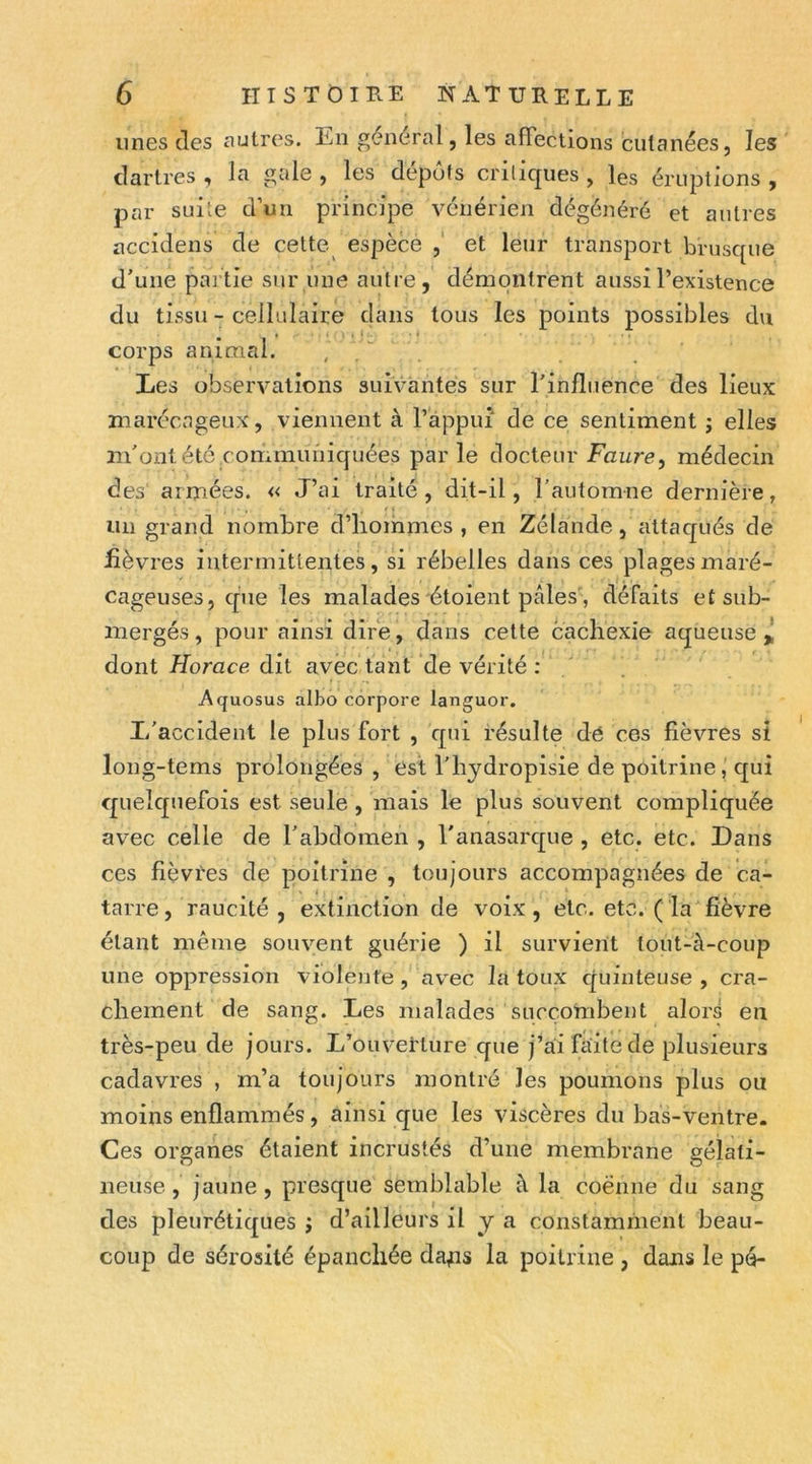 unes des autres. En général, les afiections cutanées, les dartres , la gale , les dépôts critiques , les éruptions , par suite d’un principe vénérien dégénéré et autres accidens de celte espèce et leur transport brusque d'une partie sur une autre, démontrent aussi l’existence du tissu - cellulaire dans tous les points possibles du corps animal. , / Les observations suivantes sur rinfliience des lieux marécageux, viennent à l’appui de ce sentiment ; elles m'ont été communiquées parle docteur Faure, médecin des armées. « J’ai traité, dit-il, l'automne dernière, un grand nombre d’hommes , en Zélande, attacjués de fièvres intermittentes, si rébelles dans ces plages maré- cageuses, que les malades étoient pâles', défaits et sub- mergés , pour ainsi dire, dans cette cachexie aqueuse ^ dont Forace dit avec tant de vérité : Aquosus aibo corpore languor. L'accident le plus fort , qui résulte dé ces fièvres si long-tems prolongées , est l'hjdropisie de poitrine, qui cpielquefois est seule, mais le plus souvent compliquée avec celle de l'abdomen , l'anasarcpie , etc. etc. Dans ces fièvtes de poitrine , toujours accompagnées de ca- tarre, raucité , extinction de voix, etc. etc. (la fièvre étant même souvent guérie ) il survient tout-à-coup une oppression violente , avec la toux cjuinteuse , cra- chement de sang. Les malades succombent alors en très-peu de Jours. L’ouverture que j’ai faite de plusieurs cadavres , m’a toujours montré les poumons plus ou moins enflammés, ainsi que les viscères du bas-ventre. Ces organes étaient incrustés d’une membrane gélati- neuse , jaune , presque semblable à la coënne du sang des pleurétiques j d’ailleurs il y a constamment beau- coup de sérosité épanchée da^s la poitrine , dans le pé-