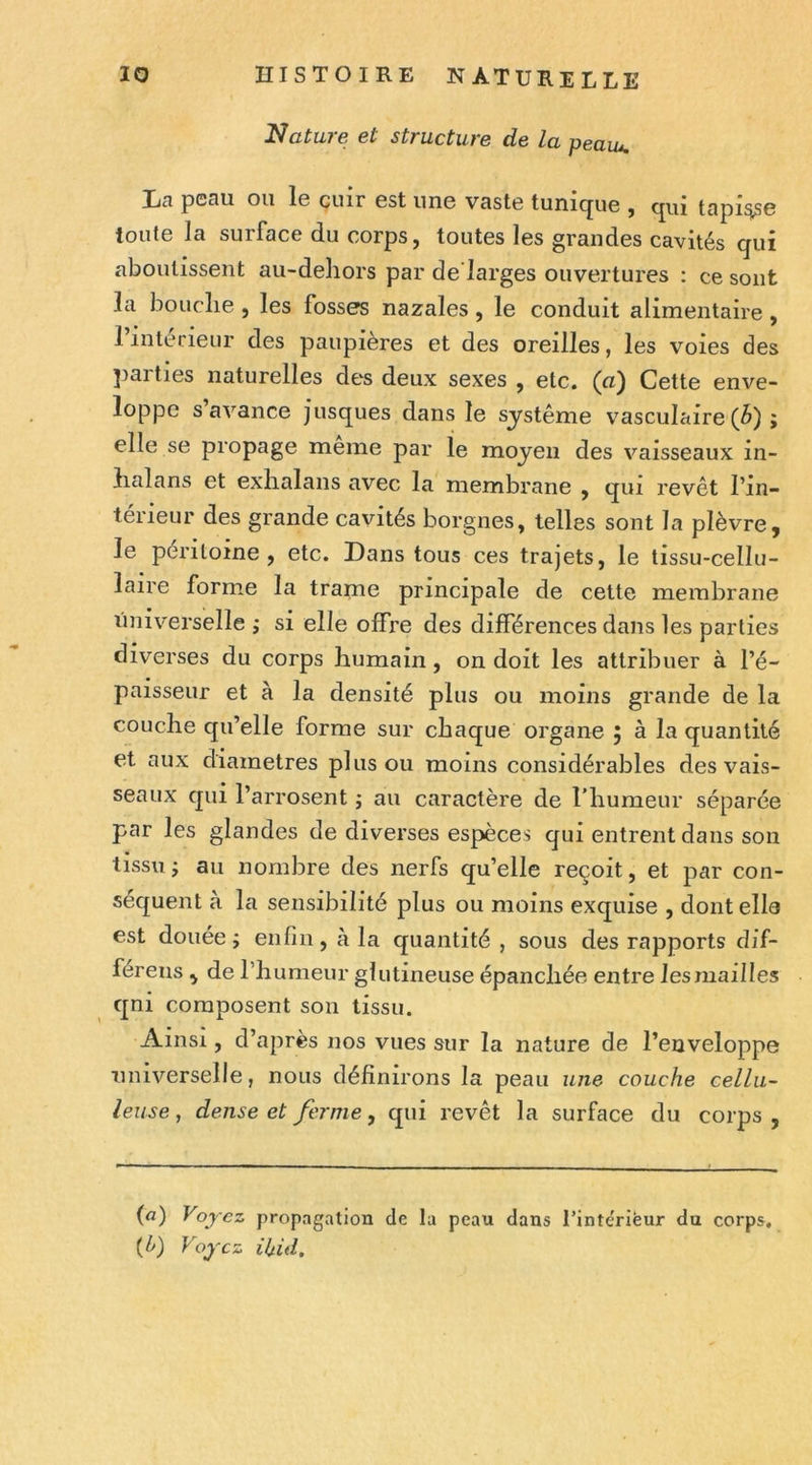 Nature et structure de la peaw. La peau ou le cuir est une vaste tunique , qui tapi^e toute la surface du corps, toutes les grandes cavités qui aboutissent au-deliors par de larges ouvertures : ce sont la bouche , les fosses nazales , le conduit alimentaire , 1 intérieur des paupières et des oreilles, les voies des ])arties naturelles des deux sexes , etc. (a) Cette enve- loppe s’avance jusques dans le système vasculaire (â) ; elle se propage meme par le moyen des vaisseaux in- halans et exlialans avec la membrane , qui revêt l’in- térieur des grande cavités borgnes, telles sont la plèvre, le péritoine, etc. Dans tous ces trajets, le tissu-cellu- laire forme la trame principale de cette membrane universelle ; si elle offre des différences dans les parties diverses du corps humain, on doit les attribuer à l’é- paisseur et à la densité plus ou moins grande de la couche qu’elle forme sur chaque organe 5 à la quantité et aux diamètres plus ou moins considérables des vais- seaux qui l’arrosent j au caractère de l’humeur séparée par les glandes de diverses espèces qui entrent dans son tissu J au nombre des nerfs qu’elle reçoit, et par con- séquent à la sensibilité plus ou moins exquise , dont elle est douée j enfin, à la quantité , sous des rapports dif- férens , de l’humeur glutineuse épanchée entre les mailles qni composent son tissu. Ainsi, d’après nos vues sur la nature de l’enveloppe universelle, nous définirons la peau une couche cellu- leuse , dense et ferme, qui revêt la surface du corps , (a) Voyez propagation de la peau dans l’inte'riëur du corps. (h) Voyez ihid.