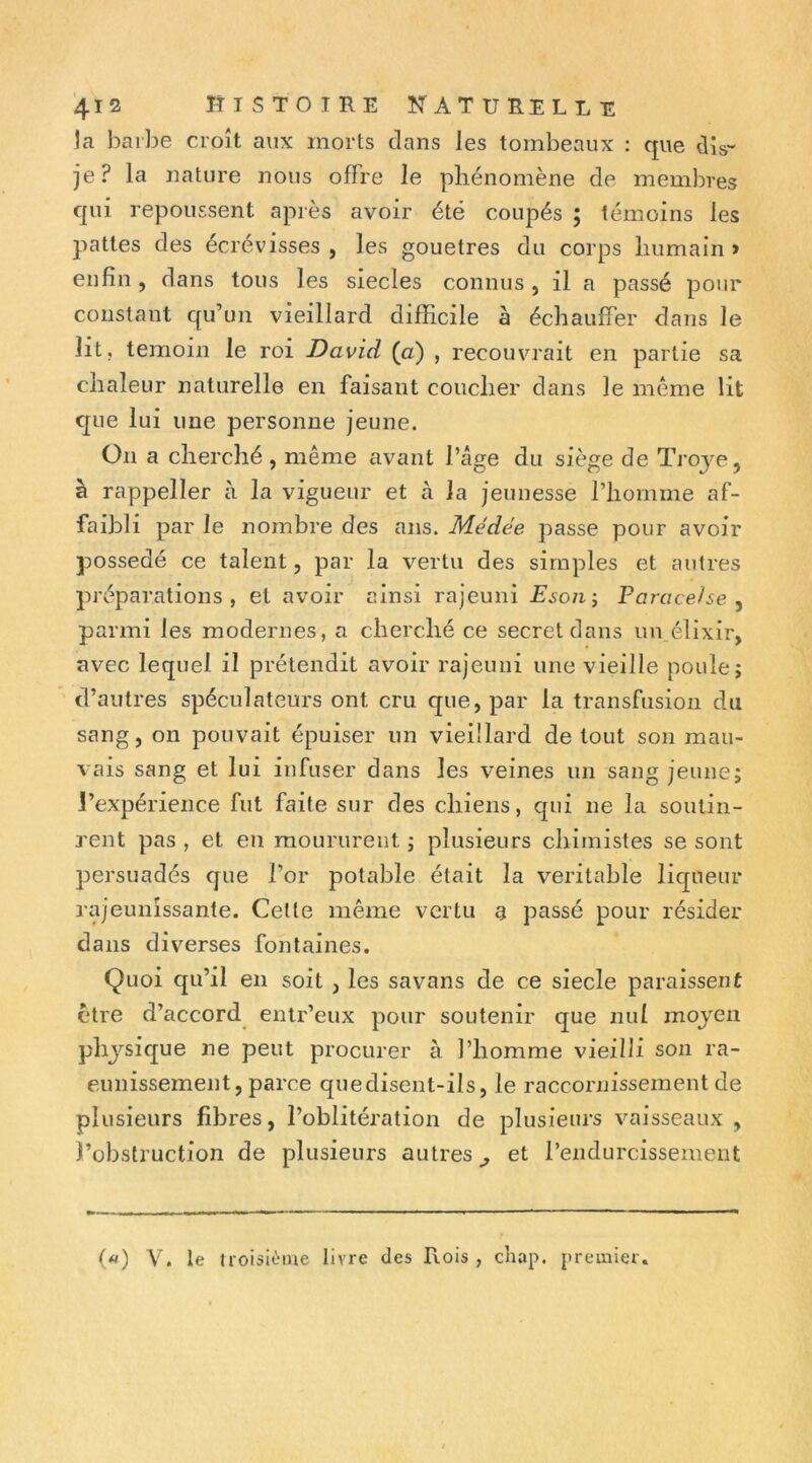 la barbe croît aux morts clans les tombeaux : que dis- je? la nature nous offre le phénomène de membres qui repoussent après avoir été coupés ; témoins les pattes des écrévisses , les gouetres du corps humain > enfin , dans tous les siècles connus , il a passé pour constant qu’un vieillard difficile à échauffer dans le lit, témoin le roi David (a) , recouvrait en partie sa chaleur naturelle en faisant coucher dans le même lit que lui une personne jeune. On a cherché , même avant l’âge du siège de Troj^e, à rappeller à la vigueur et à la jeunesse l’homme af- faibli par le nombre des ans. Médée passe pour avoir possédé ce talent, par la vertu des simples et autres préparations, et avoir ainsi rajeuni Eson-, Paracelse ^ parmi les modernes, a cherché ce secret dans un élixir, avec lequel il prétendit avoir rajeuni une vieille poule; d’autres spéculateurs ont cru que, par la transfusion du sang, on pouvait épuiser un vieillard de tout son mau- vais sang et lui infuser dans les veines un sang jeune; l’expérience fut faite sur des chiens, qui ne la soutin- 3’ent pas , et en moururent ; plusieurs chimistes se sont persuadés que l’or potable était la véritable liqueur rajeunissante. Cette même vertu a passé pour résider dans diverses fontaines. Quoi qu’il en soit , les savans de ce siecle paraissent être d’accord enlr’eux pour soutenir que nul moyen physique îie peut procurer à l’homme vieilli son ra- eunissement, parce quedisent-ils, le raccornissement de plusieurs fibres, l’oblitération de plusieurs vaisseaux , l’obstruction de plusieurs autres^ et l’endurcissement («) V. le troisième livre des Rois , cliap. premier.