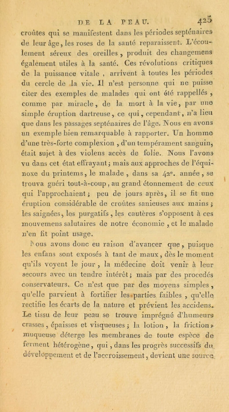 croûtes qui se maiiifeslent clans les périodes septénaires de leur âge 5 les roses de la santé reparaissent. L’ecou- lement séreux des oreilles ^ produit des cliangemens également utiles à la santé. Ces révolutions critiques de la puissance vitale , arrivent à toutes les périodes du cercle de .la vie. 11 n’est personne qui ne puisse citer des exemples de malades qui ont été rappellés , comme par miracle, de la mort à la vie, par une simple éruption darlreuse, ce c[ui, cependant, ii’a lieu que dans les passages septénaires de l’âge. ISTous en avons un exemple bien remarcjuable à rapporter. Un liomme d’une très-forte complexion , d’un tempérament sanguin, était sujet à des violens accès de folie. Nous l’avons vu dans cet état effrayant j mais aux approches de l’équi- noxe du printems, le malade , dans sa 4^®. année, se trouva guéri tout-à-coup , au grand étonnement de ceux c[ui l’approchaient; peu de jours après, il se ht une éruption considérable de croûtes sanieuses aux mains ; les saignées, les purgatifs , les cautères s’opposent à ces mouvemens salutaires de notre économie , et le malade n’en fit point usage. bous avons donc eu raison d’avancer que, puisque les enfans sont exposés à tant de maux, dès le moment cju’ils voyent le jour , la médecine doit venir à leur secours avec un tendre intérêt ; mais par des procédés conservateurs. Ce n’est que par des moyens simples , qu’elle parvient à forliher les.parties faibles , qu’elle rectihe les écarts de la nature et prévient les accidens,. Le tissu de leur peau se trouve imprégné d’humeurs crasses , épaisses et visqueuses ; la lotion , la friction > muqueuse déterge les membranes de toute espèce de ferment hétérogène, qui , dans les progrès successifs du développement et de l’accroissement, devient une souiTe.