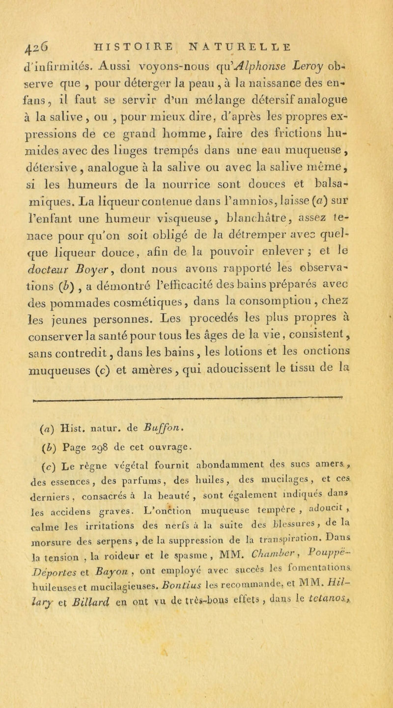 d’Iufirniités. Aussi voyons-nous Alphonse Leroy ob- serve que , pour déterger la peau , à la naissance des en- fans, il faut se servir d’un mélange détersif analogue à la salive , ou , pour mieux dire, d'après les propres ex- pressions de ce grand homme, faire des frictions hu- mides avec des linges trempés dans une eau muqueuse, délersive, analogue à la salive ou avec la salive même, si les humeurs de la nourrice sont douces et balsa- miques. La liqueur contenue dans l’amnios, laisse (n) sur l’enfant une humeur visqueuse, blanchâtre, assez te- nace pour qu'on soit obligé de la détremper avec quel- que liqueur douce, afin de la pouvoir enlever j et le docteur Boyer, dont nous avons rapporté les observa- tions {b) , a démontré l’efficacité des bains préparés avec des pommades cosmétiques, dans la consomption , chez les jeunes personnes. Les procédés les plus propres a conserver la santé pour tous les âges de la vie, consistent, sans contredit, dans les bains , les lotions et les onctions muqueuses (c) et amères, cjui adoucissent le tissu de la (a) Hist. natur. de Baffon, (b) Page 298 de cet ouvrage. (c) Le règne végétal fournit abondamment des sucs amers., des essences, des parfums, des bulles, des mucilages, et ces, derniers , consacrés à la beauté , sont également indiqués dans les accidens graves. L’onction muqueuse tempère , adoucit , calme les irritations des nerfs à la suite des blessures, de la morsure des serpens , de la suppression de la transpiration. Dans la tension , la roideur et le spasme , MM. Chatnher , Voappë- Déportes et Bayon , ont employé avec succès les fomentations buileuseset mucllagieuses. Bontius les recommande, et MM. Hil- lary et Billard en ont vu de très-bons eftets , dans le tclanos.,