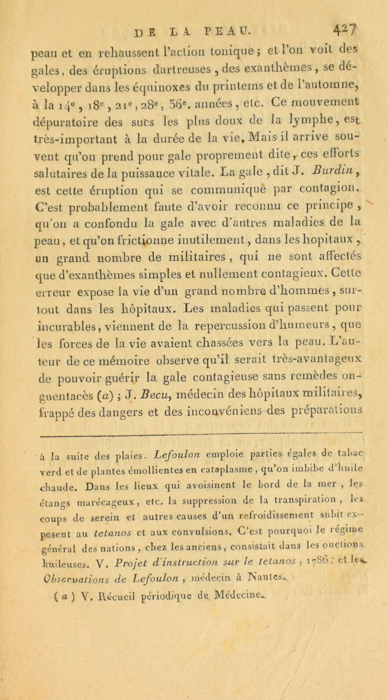 peau et en reliaussent l’action Ionique j et 1 on voit des gales, des éruptions darlreuses , des exanthèmes, se dé- velopper dans les écpiinoxes du pvintems et de 1 automne, à la i4«, i8®, 2iS 28% 56®. années, etc. Ce mouvement dépuratoire des sucs les plus doux de la lymphe, est très-important à la durée de la vie. Mais il arrive sou- vent qu’on prend pour gale proprement dite, ces efforts salutaires de la puissance vitale. La gale , dit J. Burdiii, est cette éruption qui se communiqué par contagion. C’est probablement faute d’avoir reconnu ce principe , qu'on a confondu la gale avec d'autres maladies de la peau , et qu’on frictionne inutilement, dans les hôpitaux , un grand nombre de militaires , qui ne sont affectes que d’exanthèmes simples et nullement contagieux. Cette erreur expose la vie d’un grand nombre d’hommes , sur- tout dans les hôpitaux. Les maladies qui passent pour incurables, viennent de la repercussion d’humeurs , que les forces de la vie avaient chassées vers la peau. L’au- teur de ce mémoire observe qu’il serait très-avantageux de pouvoir guérir la gale contagieuse sans remèdes 011- guentacès (a) ; J. Becu^ médecin des hôpitaux militaires, frappé des dangers et des iiiconvéniens des préparations à la suite des plaies. Lefoulon emploie parties, égales de tabac verd et de plantes émollientes en cataplasme , qu’on imbibe d’huile chaude. Dans les lieux qui avoisinent le bord de la mer , les étangs marécageux, etc. la suppression de la transpiration , les coups de serein et autres causes d’un refroidissement subit c.x- pesent au tétanos et aux convulsions. C’est pourquoi le régime général des nations , chez les anciens, consistait dans les onctions huileuses. V. Projet d’instruction sur le tétanos , 178b,' et lt'4. Observations de PeJ'oulon , médecin a rsantes., ( ) Y. Ilécucil périodique de Médecine..