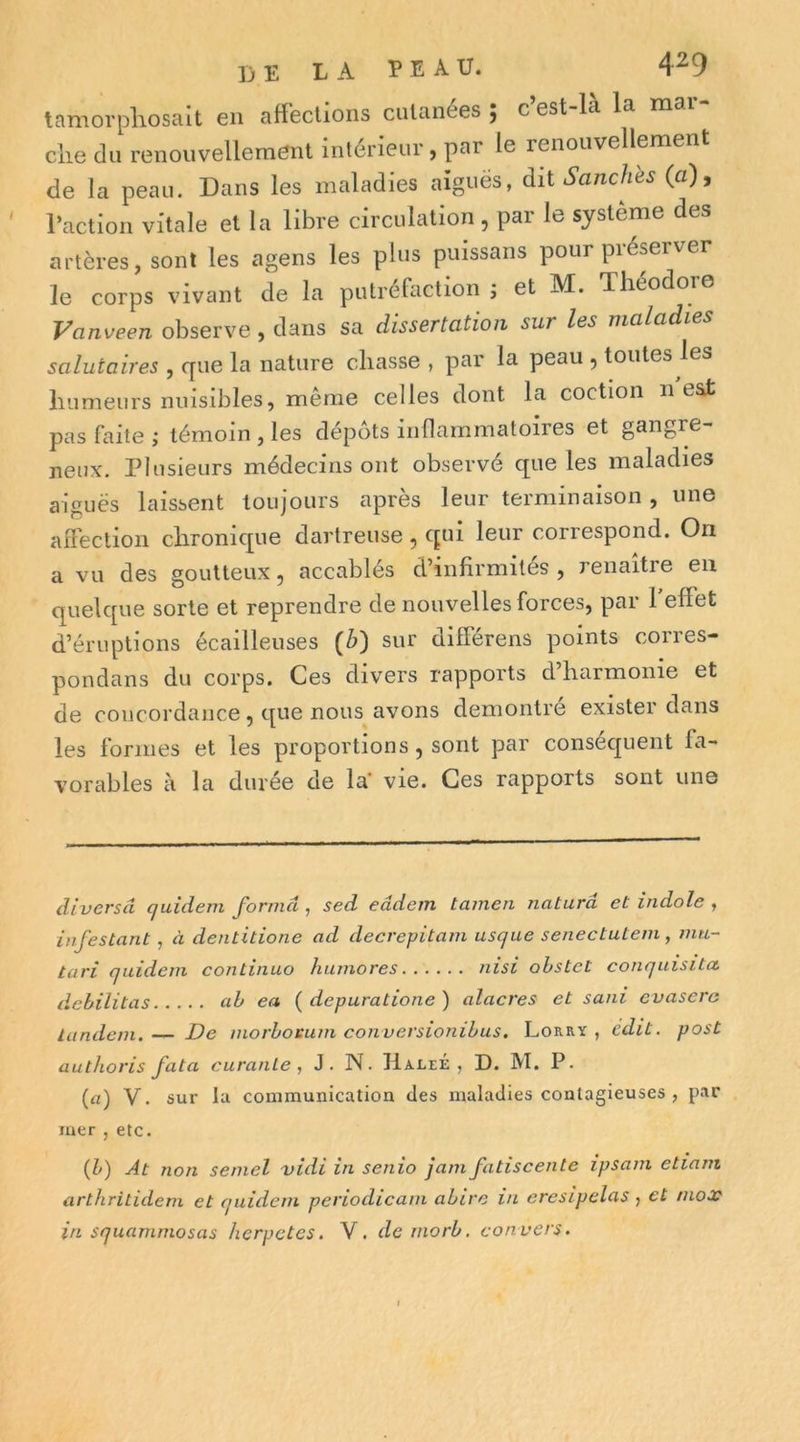 tamorpliosalt en affections cutanées ; c’est-là la mar- che du renouvellement intérieur, par le renouvellement de la peau. Dans les maladies aiguës, àii S anches (a), l’action vitale et la libre circulation , par le système des artères, sont les agens les plus puissans pour préserver le corps vivant de la putréfaction j et M. Théodore Vanveen observe , dans sa dissertation sur les maladies salutaires , que la nature chasse , par la peau ^ toutes les humeurs nuisibles, même celles dont la coction n est pas faite ; témoin , les dépôts inflammatoires et gangre- neux. Plusieurs médecins ont observé que les maladies aiguës laissent toujours après leur terminaison, une affection chronique dartreuse , qui leur correspond. On a vu des goutteux, accablés d’infirmités , renaître en quelque sorte et reprendre de nouvelles forces, par 1 effet d’éruptions écailleuses (^) sur différens points corres- pondans du corps. Ces divers rapports d’harmonie et de concordance, que nous avons démontré exister dans les formes et les proportions, sont par conséquent fa- vorables à la durée de la' vie. Ces rapports sont une diversâ quidem forma , sed eâdem tamen naturâ et indolc , infestant, à dentitione ad decrepitam usque seneetutem, mti- tari qaidein continuo hiunores nisi ohstet conquisita, débilitas ab ea { depuratione ) alacres et sani evasera tandem.— De morborum eonversionibus. Lorry, édit, post authoris fata euranle , J. N. HaleÉ , D. M. P. (a) V. sur la communication des maladies contagieuses , par mer , etc. (h) At non semel vidi in senio jam fatiscente ipsam etiani arthritidem et quidem periodieam ahire in eresipelas , et mox in squammosas herpetes. V. demorb. convers.