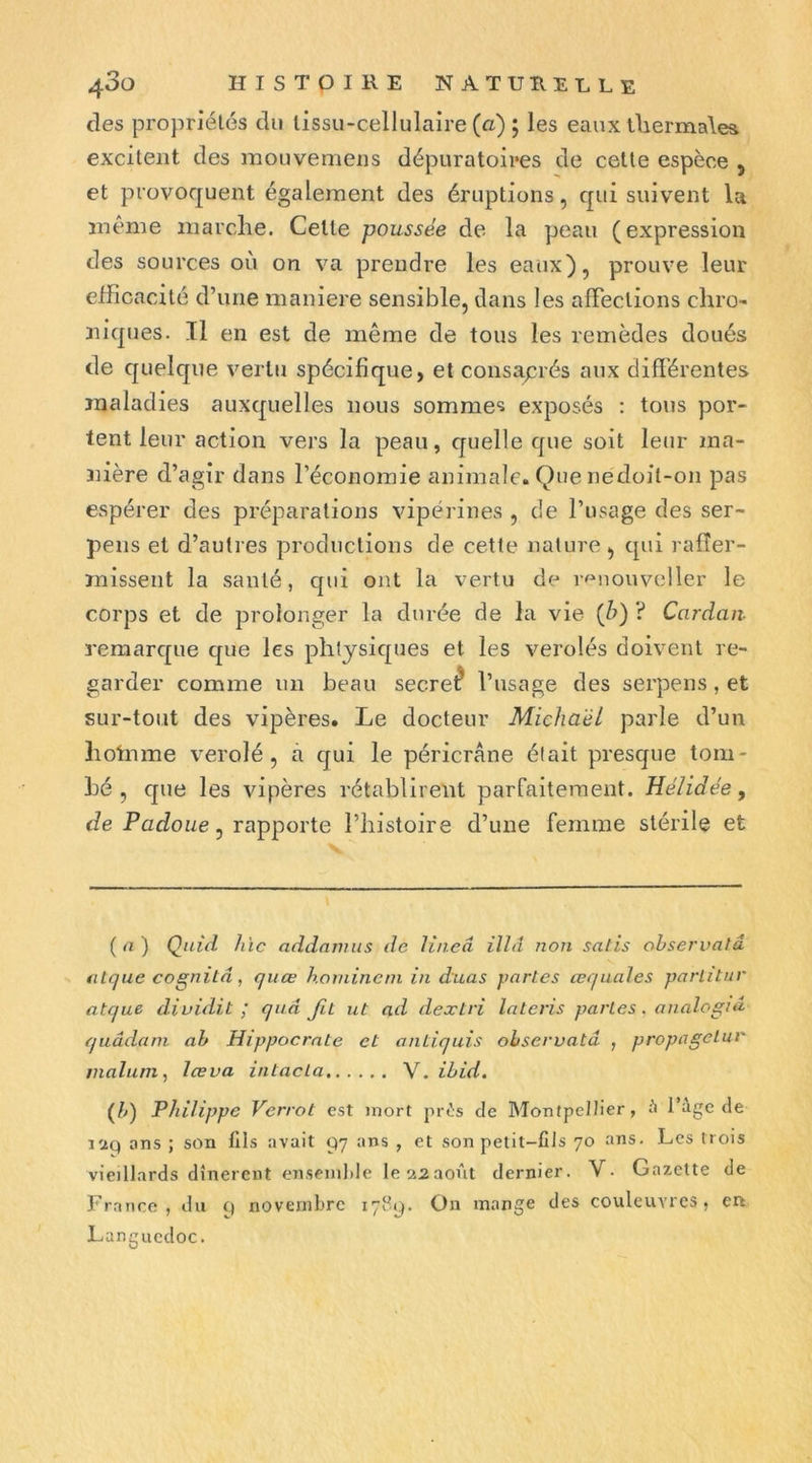 des propriétés du tissu-cellulaire (à) ; les eaux ÜiermaW excitent des mouvemens dépuratoires de cette espèce 5 et provoquent également des éruptions, qui suivent la même marche. Celte poussée de la peau (expression des sources où on va prendre les eaux), prouve leur efficacité d’une maniéré sensible, dans les affections chro- niques. Il en est de même de tous les remèdes doués de cjuelqne vertu spécifique, et consaj:rés aux différentes maladies auxquelles nous sommes exposés : tous por- tent leur action vers la peau, quelle que soit leur ma- nière d’agir dans l’économie animale. Que nedoil-on pas espérer des préparations vipérines , de l’usage des ser- pens et d’autres productions de cette nature , qui rafler- missent la santé, qui ont la vertu de r^niouveller le corps et de prolonger la durée de la vie (ù) ? Cardan- reraarc[ue que les phljsicjues et les verolés doivent re- garder comme un beau secret l’usage des serpens, et sur-tout des vipères. Le docteur Michaël parle d’un hoinme verolé , à qui le péricrâne élait presque tom- hé , que les vipères rétablirent parfaitement. Hélidée, de Padoz/e, rapporte l’histoire d’une femme stérile et ( « ) Qnid hic addmmis de lineâ illâ non salis ohservalâ fitque cognitd, quœ honiineni in duas partes œqiiales parlîtur atque dividit ; quâ fit ut ad dextri lateris parles. analogià quâdani ah Hippocrate et aniiquis ohservatâ , propagelur maluni, lœva intacla V. ihid. (/q Philippe Verrot est mort pr^:s de Montpellier, ü 1 âge de i'2Q ans ; son fils avait 97 ans , et son petit-fils 70 ans. Les trois vieillards dînèrent enseml)Ie le 22août dernier. V. Gazette de France, du 9 novembre 171^9. On mange des couleuvres, en Languedoc.