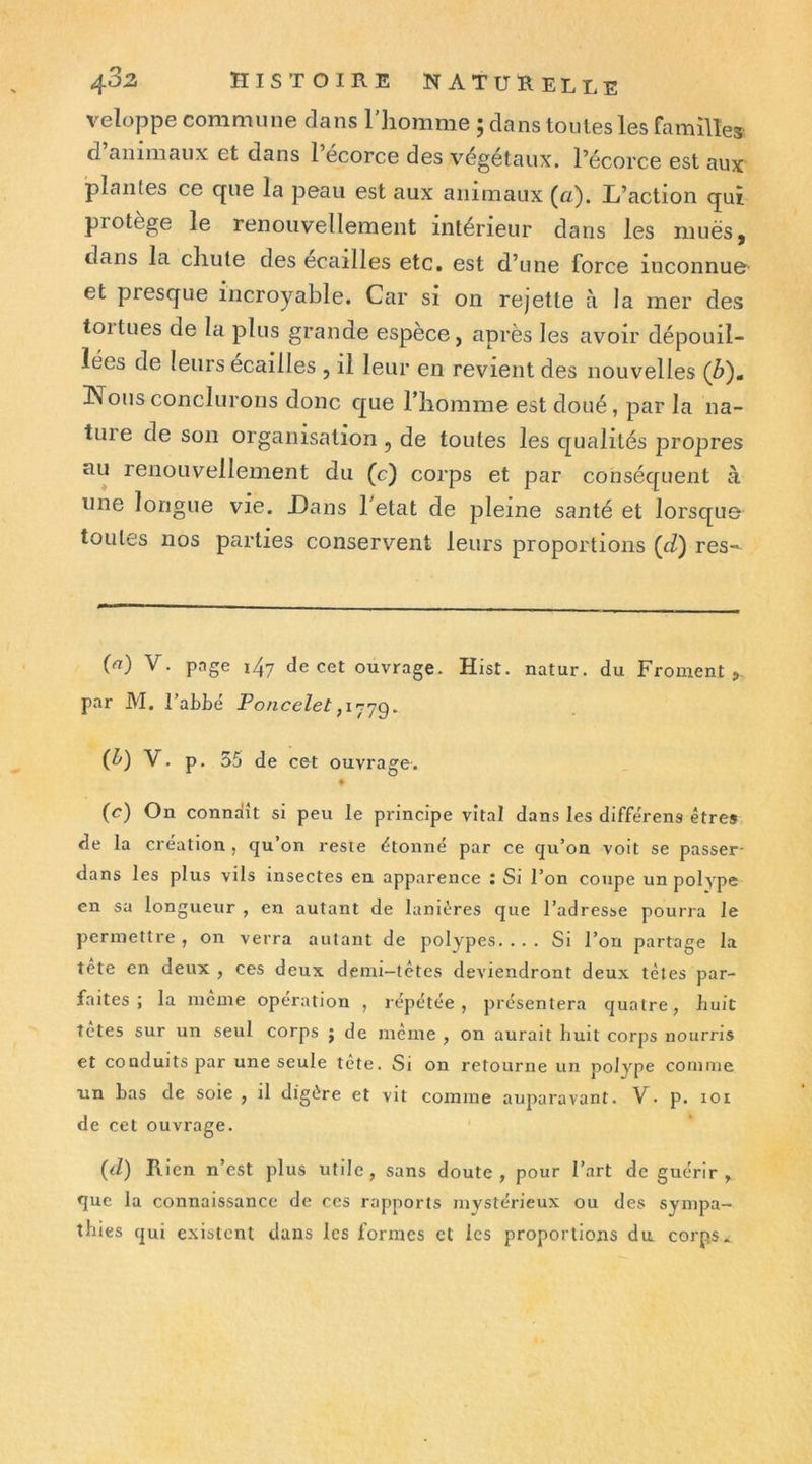 veloppe commune dans l'iiomme ; dans toutes les familles d animaux et dans 1 ecorce des V'^égétaux. l’écorce est aux plantes ce que la peau est aux animaux (a). L’action qui protège le renouvellement intérieur dans les mues, dans la chute des écaillés etc. est d’une force inconnue- et presque incroyable. Car si on rejette à la mer des toi tues de la plus grande espèce, après les avoir dépouil- lées de leurs écaillés , il leur en revient des nouvelles (Z>). !Nousconclurons donc que riiomme est doué, par la na- ture de son organisation , de toutes les qualités propres ciu renouvellement du (c) corps et par conséquent à une longue vie. Dans 1 état de pleine santé et lorsque toutes nos parties conservent leurs proportions (d) res- (<t) V. page i4y de cet ouvrage. Hist. natur. du Froment > par M. l’abbé Poncelet (^) V. p. 35 de cet ouvrage. • (r^) On conndît si peu le principe vital dans les diffe'rens être» de la création , qu on reste étonné par ce qu’on voit se passer- dans les plus vils insectes en apparence : Si l’on coupe un polype en sa longueur , en autant de lanières que l’adresse pourra le permettre, on verra autant de polypes.... Si l’on partage la tête en deux , ces deux demi-têtes deviendront deux têtes par- faites ; la meme operation , repétée , présentera quatre, liuit tetes sur un seul corps ; de même , on aurait huit corps nourris et conduits par une seule tête. Si on retourne un polype coiiiuie un bas de soie , il digère et vit comme auparavant. V. p. loi de cet ouvrage. {d) Rien n’est plus utile, sans doute, pour l’art de guérir, que la connaissance de ces rapports mystérieux ou des sympa- thies qui existent dans les formes et les proportions du corps.