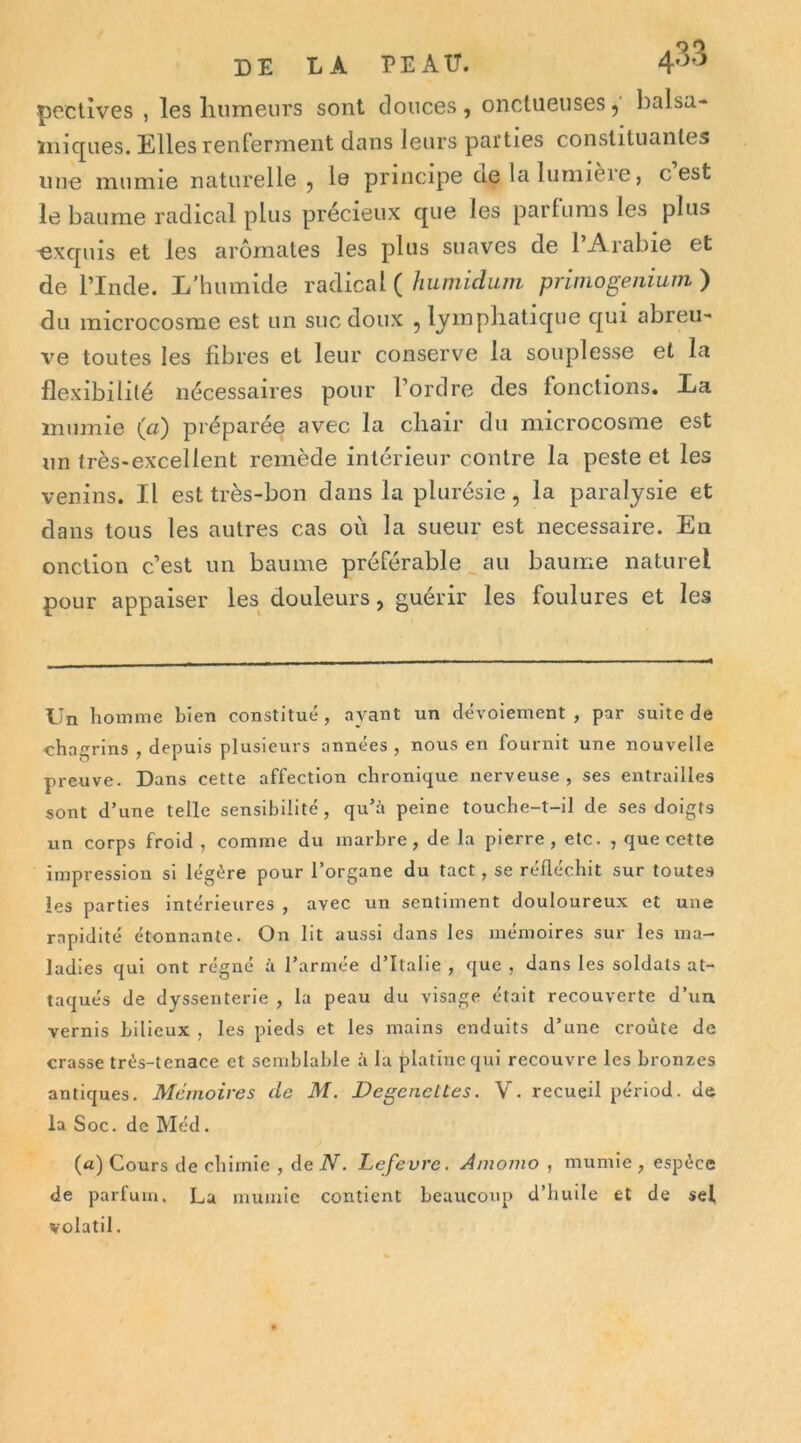 peclîves , les liumeurs sont douces, onctueuses, balsa- iiiicj^ues. Elles renferment dans leurs parties constituantes nue mumie naturelle , le principe ae la lumière, cest le baume radical plus précieux que les parfums les plus ■excpiis et les aromates les plus suaves de l’Arabie et de l’Inde. L’humide radical ( humidum primogeniuni ) du microcosme est un suc doux , lyinpliaticpie qui abreu- ve toutes les fibres et leur conserve la souplesse et la flexibilité nécessaires pour l’ordre des fonctions. La mumie (a) préparée avec la chair du microcosme est un très-excellent remède intérieur contre la peste et les venins. Il est très-bon dans la plurésie, la paralysie et dans tous les autres cas où la sueur est necessaire. En onction c’est un baume préférable au baume naturel pour appaiser les douleurs, guérir les foulures et les Un liomme bien constitué, ayant un dévoiement, par suite de ■chagrins , depuis plusieurs années, nous en fournit une nouvelle preuve. Dans cette affection chronique nerveuse, ses entrailles sont d’une telle sensibilité, qu’üi peine touche-t-il de ses doigts un corps froid , comme du marbre, de la pierre , etc. , que cette impression si légère pour l’organe du tact, se réfléchit sur toutes les parties intérieures , avec un sentiment douloureux et une rapidité étonnante. On lit aussi dans les mémoires sur les ma- ladies qui ont régné à l’armée d’Italie , que , dans les soldats at- taqués de dyssenterie , la peau du visage était recouverte d’un vernis bilieux , les pieds et les mains enduits d’une croûte de crasse très-tenace et semblable à la platine qui recouvre les bronzes antiques. Mémoires de M. Degencttes. V. recueil périod. de la Soc. de Méd. («) Cours de chimie , de N. Lefevre, Amomo , mumie , espèce de parfum. La mumie contient beaucoup d’huile et de sel volatil.