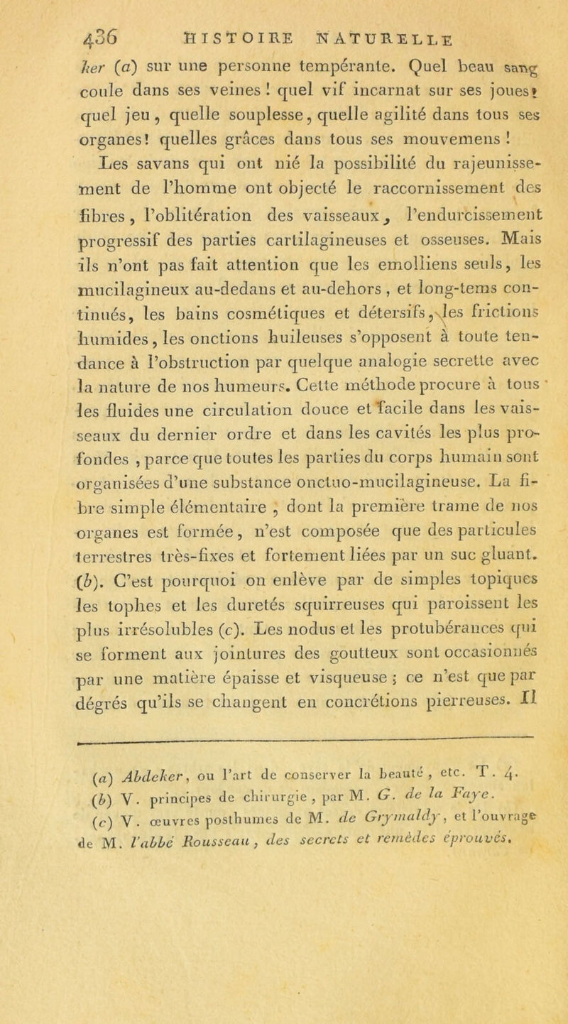 her (fl) sur une personne tempérante. Quel beau saug coule dans ses veines ! quel vif incarnat sur ses joues» quel jeu, quelle souplesse, quelle agilité dans tous ses organes! quelles grâces dans tous ses mouvemens ! Les savans qui ont nié la possibilité du rajeunisse- ment de l’homme ont objecté le raccornissement des fibres, l’oblitération des vaisseaux^ l’endurcissement progressif des parties cartilagineuses et osseuses. Mais ils n’ont pas fait attention que les emolliens seuls, les mucilagineux au-dedans et au-dehors , et long-teras con- tinués, les bains cosmétiques et détersifs ,\1 es frictions humides, les onctions huileuses s’opposent à toute ten- dance à l’obstruction par quelque analogie secrette avec la nature de nos humeurs. Cette méthode procure à tous * les fluides une circulation douce etTacile dans les vais- seaux du dernier ordre et dans les cavités les plus pro- fondes , parce que toutes les parties du corps humain sont organisées d’une substance onctuo-mucilagineuse. La fi- bre simple élémentaire , dont la première trame de nos organes est formée, n’est composée que des particules terrestres très-fixes et fortement liées par un suc gluant, (â). C’est pourquoi on enlève par de simples topiques les tophes et les duretés squirreuses qui paroisseiit les plus irrésolubles (c). Les nodus et les protubérances qui se forment aux jointures des goutteux sont occasionnés par une matière épaisse et visqueuse j ce n’est que par dégrés qu’ils se changent en concrétions pierreuses. Il (a) Abdeker, ou l’art de conserver la beauté, etc. T. q. {b) V. principes de cliirurgie , par M. G. de la l^aye. (c) V. œuvres posthumes de M. de Giy inaldy, et 1 ouvrage de M. l’abbé Rousseau, des secrets et remèdes éprouvés.