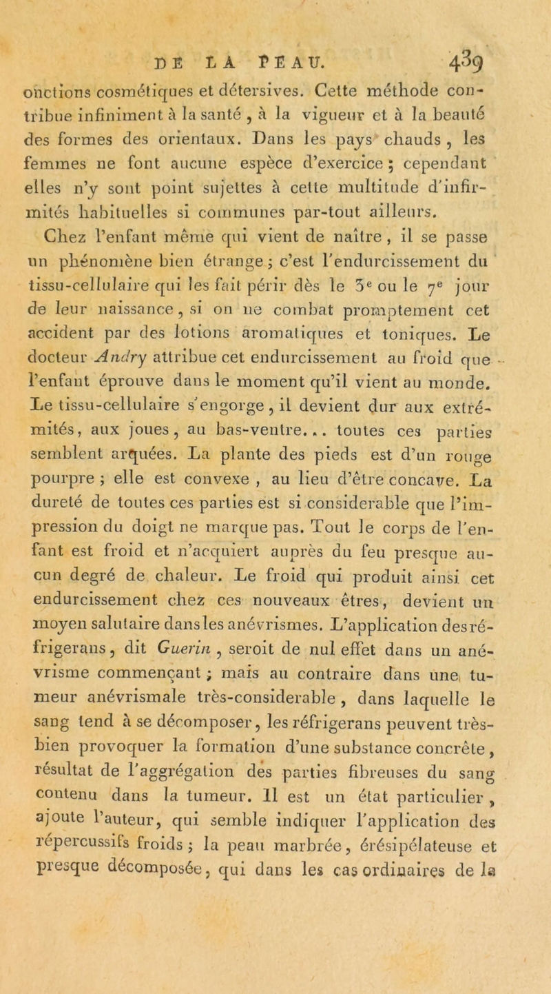 onctions cosmétiques et détersives. Cette méthode con- tribue infiniment à la santé , à la vigueur et à la beauté des formes des orientaux. Dans les pays chauds , les femmes ne font aucune espèce d’exercice ; cependant elles n’y sont point sujettes à cette multitude d'infir- mités habituelles si coirimunes par-tout ailleurs. Chez l’enfant même qui vient de naître , il se passe lin phénomène bien étrange j c’est l'endurcissement du tissu-cellulaire qui les fait périr dès le 5® ou le 7® jour de leur naissance, si on ne combat promptement cet accident par des lotions aromatiques et toniques. Le docteur Andry attribue cet endurcissement au froid que - l’enfant éprouve dans le moment qu’il vient au monde. Le tissu-cellulaire s'engorge, il devient dur aux extré- mités, aux joues, au bas-ventre... toutes ces parties semblent arquées. La plante des pieds est d’un rouge pourpre ; elle est convexe , au lieu d’être concaire. La dureté de toutes ces parties est si considérable que l’im- pression du doigt ne marque pas. Tout le corps de l'en- fant est froid et n’acquiert auprès du feu presque au- cun degré de chaleur. Le froid qui produit ainsi cet endurcissement chez ces nouveaux êtres, devient im moyen salutaire dans les anévrismes. L’application desré- frigerans, dit Guérin , seroit de nul effet dans un ané- vrisme commençant ; mais au contraire dans une, tu- meur anévrisraale très-considerable , dans laquelle le sang tend à se décomposer, les réfrigerans peuvent très- bien provoquer la formation d’une substance concrète , résultat de l'aggrégalion des parties fibreuses du sang contenu dans la tumeur. Il est un état particulier , ajoute l’auteur, qui semble indicpier l'application des répercussits froids j la peau marbrée, érésipélateuse et presque décomposée, qui dans les cas ordinaires delà