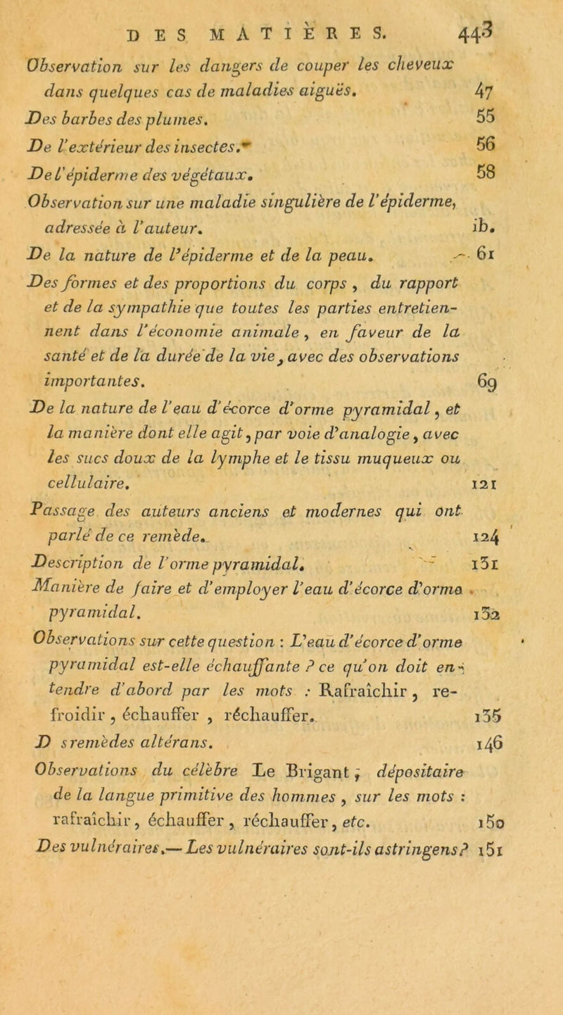 Observation sur les dangers de couper les cheveux dans quelques cas de maladies aiguës, 4? Des barbes des plumes. 55 De Vextérieur des insectes,^ ' 56 De l'épiderme des végétaux, 58 Observation sur une maladie singulière de Vépiderme, adressée à Vauteur, ib. De la nature de l’épiderme et de la peau, 6i Des formes et des proportions du corps , du rapport et de la sympathie que toutes les parties entretien- nent dans l’économie animale , en faveur de la santé et de l'a durée'de la vie^ avec des observations importantes. 69 De la nature de l’eau d’écorce d’orme pyramidal j et la manière dont elle agit ^ par voie d’analogie, avec les sucs doux de la lymphe et le tissu muqueux ou cellulaire, 121 Passage des auteurs anciens et modernes qui ont parlé de ce remède,^ 124 N Description de l’orme pyramidal, l5l Manière de faire et d’employer l’eau d’écorce d’orma * pyramidal. i52 Observations sur cette question : L’eau d’écorce d’orme pyramidal est-elle échauffante P ce qu’on doit en-^, tendre d’abord par les mots : Rafraîcliir 5 re- froidir , échauffer , réchauffer, i35 D s remèdes altérons. 146 Observations du célèbre Le Brigant ÿ dépositaire de la langue primitive des hommes , sur les mots ; rafraîchir, échauffer, réchauffer, efc. i5o Des vulnéraires.— Les vulnéraires sont-ils astringensp i5i